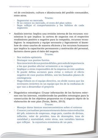 101
Administración esratégica
vel de crecimiento, cultura e idiosincrasia del posible consumidor,
entre otros.
Trucos:
·	 Segmentar su mercado
·	 Si no conoce su mercado, el resto del plan sobra
·	 Sepa reflejar el comportamiento y los hábitos de cada
segmento
•	 Análisis interno: Implica una revisión interna de los recursos: eco-
nómicos lo que implica: la cartera de negocios con el respectivo
rendimiento positivo o negativo para la compañía, recursos tecno-
lógicos: la maquinaria y equipo necesario y lógicamente el know-
how de cómo usarlos de manera eficiente y los recursos humanos:
que implica la capacitación permanente y motivación del personal,
factores claves para el éxito del negocio.
Trucos:
·	 Sea realista-optimista
·	 Destaque sus puntos fuertes
·	 Seaconscientedesuspuntosdébiles,perosolodeimportancia
a los que puedan afectar seriamente a su negocio
·	 Implique a otros responsables de la empresa en este análisis
·	 Si puede defina acciones para evitar o reducir el efecto
negativo de esos puntos débiles, son los llamados planes de
contingencia
·	 Haga énfasis en el equipo directivo, no olvide nunca que los
inversores invierten en un equipo que les de la confianza de
que van a desarrollar el proyecto
·	
•	 Diagnóstico estratégico: Cruzar información de los factores exter-
nos con los internos, estableciendo las posibles estrategias para la
consecución de los objetivos propuestos en el negocio objeto de la
elaboración de este plan (Terán, Belén, 2015).
Trucos:
·	 Manejar datos básicos macroeconómicos sobre el entorno
·	 Conocer y actualizar permanentemente datos como evolución
del pib, número de empresas, riego país, cambio de divisas,
inflación, valor de petróleo, tasa de desempleo, tasa de
natalidad y mortalidad, entre otros, son variables básicas
que reflejan la coyuntura económica de un país.
 