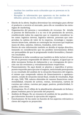 102
El plan de negocio
·	 Analizar los cambios socio culturales que se provocan en la
sociedad.
·	 Recopilar la información que aparecen en los medios de
difusión: prensa escrita, televisión, radio e internet.
•	 Diseño de la oferta: Implica determinar las estrategias para ofertar
el producto o servicio al mercado, para ello se considera las estra-
tegias de marketing.
•	 Organización del proceso y necesidades de recursos: Se detalla
el proceso de fabricación o a su vez el de prestación de servicio,
estableciendo todos los aspectos que se requieren considerar ta-
les como: logística interna, logística externa, procesos que com-
prendan la cadena de valor de la empresa, tecnología y equipa-
miento-know how, además se contempla los recursos que implican
mano de obra, salarios, viáticos, traslados, entre otros.
Dentro de esta información también se detalla al equipo directivo,
tomando en consideración que los posibles inversionistas deben
ser persuadidos de que lo programado tendrá favorables y llamati-
vos resultados.
Finalmente se debe considerar que también se debe incluir el nom-
bre de la persona responsable de liderar el negocio, al igual que se
debe incorporar fechas de elaboración y un cronograma de ejecu-
ción con las revisiones y retroalimentaciones respectivas.
•	 Financiamiento: Es aquí donde se plantea y especifica el presu-
puesto requerido para ejecutar el negocio, mencionado presupuesto
es un resultado del análisis de la situación financiera del negocio,
el mismo que comprende valores de financiamiento o apalanca-
miento, estado de situación inicial-final, estado de resultados, flujo
de caja, VAN, TIR, valores obtenidos de razones financieras como:
rentabilidad, rotación de activos, ventas, inventarios, cartera de
cuentas por cobrar, cuentas por pagar, pasivos, productividad, li-
quidez, entre otros.
•	 Cronograma: Es el reflejo de la planificación plasmado en fechas y
plazos realistas para la ejecución del proyecto.
•	 Análisis de Riegos: Es un resumen de análisis de los posibles ries-
gos inherentes durante la ejecución del negocio.
•	 Conclusiones: Se los emite en función de los aspectos relevantes o
claves del negocio en proyección.
 