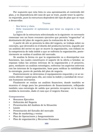 103
Administración esratégica
Por supuesto que esta lista es una aproximación al contenido del
plan, y en dependencia del caso de que se trate, puede tener la apertu-
ra requerida, pues la estructura dependerá del tipo de plan que se vaya
a desarrollar.
Trucos:
·	 Sea breve y claro.
·	 Debe transmitir el optimismo que tiene su negocio a las
partes
La lógica de la estructura seleccionada es la siguiente: es necesario
comenzar con un buen resumen ejecutivo que permita “enganchar” al
destinatario del plan de negocio para la evaluación de la idea.
A partir de ahí se presenta la idea del negocio, se trabaja sobre su
concepto, que devendrá en el diseño del producto/servicio, seguido por
un análisis del sector en que se mueve la organización, con énfasis en
la competencia de toda índole a que se enfrenta la organización, poste-
riormente se realiza el análisis del mercado.
Se analiza la forma en que la organización va a desempeñar sus
funciones, las cuales constituyen el soporte de la oferta a brindar, se
repasan todas las aristas internas de la organización y el proyecto,
para, mediante un análisis estratégico, enfrentar los aspectos externos
con los internos de la organización, base para ratificar la viabilidad de
la estrategia, punto de partida del plan de negocio.
Posteriormente se determina el equipamiento requerido y si se ne-
cesita obtener capital para ello, así como la índole y cantidad de recur-
sos humanos necesarios.
Finalmente se realiza un análisis financiero, donde también se
muestra el riesgo para los proveedores de financiamiento, reflejando
también una estrategia de salida que permita recuperar en la mayor
medida la inversión, dado el caso que el negocio fracase.
Componentes
•	 Resumen Ejecutivo
•	 Definición del Negocio
•	 Presentación del Análisis de la Situación
•	 Límite
•	 Presentación del Estudio del mercado
•	 Plan de marketing y ventas
•	 Plan de Operaciones y Aseguramiento
•	 Plan de organización y Recursos Humanos
 