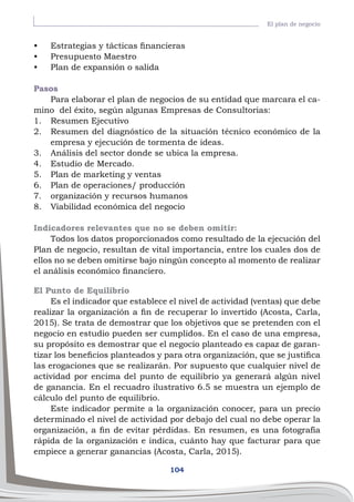 104
El plan de negocio
•	 Estrategias y tácticas financieras
•	 Presupuesto Maestro
•	 Plan de expansión o salida
Pasos
Para elaborar el plan de negocios de su entidad que marcara el ca-
mino del éxito, según algunas Empresas de Consultorias:
1.	 Resumen Ejecutivo
2.	 Resumen del diagnóstico de la situación técnico económico de la
empresa y ejecución de tormenta de ideas.
3.	 Análisis del sector donde se ubica la empresa.
4.	 Estudio de Mercado.
5.	 Plan de marketing y ventas
6.	 Plan de operaciones/ producción
7.	 organización y recursos humanos
8.	 Viabilidad económica del negocio
Indicadores relevantes que no se deben omitir:
Todos los datos proporcionados como resultado de la ejecución del
Plan de negocio, resultan de vital importancia, entre los cuales dos de
ellos no se deben omitirse bajo ningún concepto al momento de realizar
el análisis económico financiero.
El Punto de Equilibrio
Es el indicador que establece el nivel de actividad (ventas) que debe
realizar la organización a fin de recuperar lo invertido (Acosta, Carla,
2015). Se trata de demostrar que los objetivos que se pretenden con el
negocio en estudio pueden ser cumplidos. En el caso de una empresa,
su propósito es demostrar que el negocio planteado es capaz de garan-
tizar los beneficios planteados y para otra organización, que se justifica
las erogaciones que se realizarán. Por supuesto que cualquier nivel de
actividad por encima del punto de equilibrio ya generará algún nivel
de ganancia. En el recuadro ilustrativo 6.5 se muestra un ejemplo de
cálculo del punto de equilibrio.
Este indicador permite a la organización conocer, para un precio
determinado el nivel de actividad por debajo del cual no debe operar la
organización, a fin de evitar pérdidas. En resumen, es una fotografía
rápida de la organización e indica, cuánto hay que facturar para que
empiece a generar ganancias (Acosta, Carla, 2015).
 