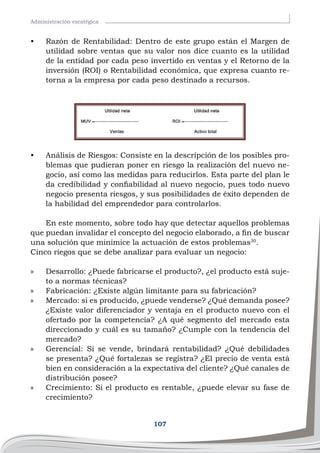 107
Administración esratégica
•	 Razón de Rentabilidad: Dentro de este grupo están el Margen de
utilidad sobre ventas que su valor nos dice cuanto es la utilidad
de la entidad por cada peso invertido en ventas y el Retorno de la
inversión (ROI) o Rentabilidad económica, que expresa cuanto re-
torna a la empresa por cada peso destinado a recursos.
•	 Análisis de Riesgos: Consiste en la descripción de los posibles pro-
blemas que pudieran poner en riesgo la realización del nuevo ne-
gocio, así como las medidas para reducirlos. Esta parte del plan le
da credibilidad y confiabilidad al nuevo negocio, pues todo nuevo
negocio presenta riesgos, y sus posibilidades de éxito dependen de
la habilidad del emprendedor para controlarlos.
En este momento, sobre todo hay que detectar aquellos problemas
que puedan invalidar el concepto del negocio elaborado, a fin de buscar
una solución que minimice la actuación de estos problemas30
.
Cinco riegos que se debe analizar para evaluar un negocio:
»
» Desarrollo: ¿Puede fabricarse el producto?, ¿el producto está suje-
to a normas técnicas?
»
» Fabricación: ¿Existe algún limitante para su fabricación?
»
» Mercado: si es producido, ¿puede venderse? ¿Qué demanda posee?
¿Existe valor diferenciador y ventaja en el producto nuevo con el
ofertado por la competencia? ¿A qué segmento del mercado esta
direccionado y cuál es su tamaño? ¿Cumple con la tendencia del
mercado?
»
» Gerencial: Si se vende, brindará rentabilidad? ¿Qué debilidades
se presenta? ¿Qué fortalezas se registra? ¿El precio de venta está
bien en consideración a la expectativa del cliente? ¿Qué canales de
distribución posee?
»
» Crecimiento: Si el producto es rentable, ¿puede elevar su fase de
crecimiento?
 