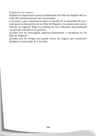 108
Preguntas de repaso:
Explique la importancia para la elaboración del Plan de Negocio del es-
tudio del comportamiento del consumidor.
A su juicio, ¿qué importancia tiene el estudio de la demanda del mer-
cado para la elaboración de un Plan de Negocio y la consecuente ejecu-
ción de un negocio? Haga un análisis de este indicador, desarrollando
un ejemplo tomado de la práctica.
¿Cuáles son los principales aspectos financieros a considerar en un
Plan de Negocio?
¿Cuáles son los riesgos que puede correr un negocio que comienza?
Explique el contenido de 2 de ellos.
 