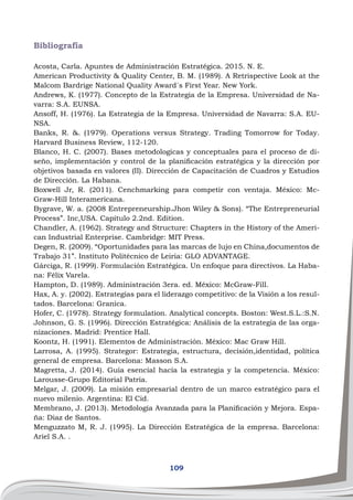 109
Bibliografía
Acosta, Carla. Apuntes de Administración Estratégica. 2015. N. E.
American Productivity & Quality Center, B. M. (1989). A Retrispective Look at the
Malcom Bardrige National Quality Award´s First Year. New York.
Andrews, K. (1977). Concepto de la Estrategia de la Empresa. Universidad de Na-
varra: S.A. EUNSA.
Ansoff, H. (1976). La Estrategia de la Empresa. Universidad de Navarra: S.A. EU-
NSA.
Banks, R. &. (1979). Operations versus Strategy. Trading Tomorrow for Today.
Harvard Business Review, 112-120.
Blanco, H. C. (2007). Bases metodologícas y conceptuales para el proceso de di-
seño, implementación y control de la planificación estratégica y la dirección por
objetivos basada en valores (II). Dirección de Capacitación de Cuadros y Estudios
de Dirección. La Habana.
Boxwell Jr, R. (2011). Cenchmarking para competir con ventaja. México: Mc-
Graw-Hill Interamericana.
Bygrave, W. a. (2008 Entrepreneurship.Jhon Wiley & Sons). “The Entrepreneurial
Process”. Inc,USA. Capítulo 2.2nd. Edition.
Chandler, A. (1962). Strategy and Structure: Chapters in the History of the Ameri-
can Industrial Enterprise. Cambridge: MIT Press.
Degen, R. (2009). “Oportunidades para las marcas de lujo en China,documentos de
Trabajo 31”. Instituto Politécnico de Leiria: GLO ADVANTAGE.
Gárciga, R. (1999). Formulación Estratégica. Un enfoque para directivos. La Haba-
na: Félix Varela.
Hampton, D. (1989). Administración 3era. ed. México: McGraw-Fill.
Hax, A. y. (2002). Estrategias para el liderazgo competitivo: de la Visión a los resul-
tados. Barcelona: Granica.
Hofer, C. (1978). Strategy formulation. Analytical concepts. Boston: West.S.L.:S.N.
Johnson, G. S. (1996). Dirección Estratégica: Análisis de la estrategia de las orga-
nizaciones. Madrid: Prentice Hall.
Koontz, H. (1991). Elementos de Administración. México: Mac Graw Hill.
Larrosa, A. (1995). Strategor: Estrategia, estructura, decisión,identidad, política
general de empresa. Barcelona: Masson S.A.
Magretta, J. (2014). Guía esencial hacia la estrategia y la competencia. México:
Larousse-Grupo Editorial Patria.
Melgar, J. (2009). La misión empresarial dentro de un marco estratégico para el
nuevo milenio. Argentina: El Cid.
Membrano, J. (2013). Metodología Avanzada para la Planificación y Mejora. Espa-
ña: Diaz de Santos.
Menguzzato M, R. J. (1995). La Dirección Estratégica de la empresa. Barcelona:
Ariel S.A. .
 