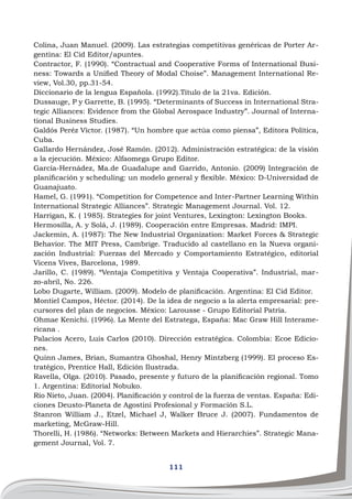 111
Colina, Juan Manuel. (2009). Las estrategias competitivas genéricas de Porter Ar-
gentina: El Cid Editor/apuntes.
Contractor, F. (1990). “Contractual and Cooperative Forms of International Busi-
ness: Towards a Unified Theory of Modal Choise”. Management International Re-
view, Vol.30, pp.31-54.
Diccionario de la lengua Española. (1992).Título de la 21va. Edición.
Dussauge, P y Garrette, B. (1995). “Determinants of Success in International Stra-
tegic Alliances: Evidence from the Global Aerospace Industry”. Journal of Interna-
tional Business Studies.
Galdós Peréz Víctor. (1987). “Un hombre que actúa como piensa”, Editora Política,
Cuba.
Gallardo Hernández, José Ramón. (2012). Administración estratégica: de la visión
a la ejecución. México: Alfaomega Grupo Editor.
García-Hernádez, Ma.de Guadalupe and Garrido, Antonio. (2009) Integración de
planificación y scheduling: un modelo general y flexible. México: D-Universidad de
Guanajuato.
Hamel, G. (1991). “Competition for Competence and Inter-Partner Learning Within
International Strategic Alliances”. Strategic Management Journal. Vol. 12.
Harrigan, K. ( 1985). Strategies for joint Ventures, Lexington: Lexington Books.
Hermosilla, A. y Solá, J. (1989). Cooperación entre Empresas. Madrid: IMPI.
Jackemin, A. (1987): The New Industrial Organization: Market Forces & Strategic
Behavior. The MIT Press, Cambrige. Traducido al castellano en la Nueva organi-
zación Industrial: Fuerzas del Mercado y Comportamiento Estratégico, editorial
Vicens Vives, Barcelona, 1989.
Jarillo, C. (1989). “Ventaja Competitiva y Ventaja Cooperativa”. Industrial, mar-
zo-abril, No. 226.
Lobo Dugarte, William. (2009). Modelo de planificación. Argentina: El Cid Editor.
Montiel Campos, Héctor. (2014). De la idea de negocio a la alerta empresarial: pre-
cursores del plan de negocios. México: Larousse - Grupo Editorial Patria.
Ohmae Kenichi. (1996). La Mente del Estratega, España: Mac Graw Hill Interame-
ricana .
Palacios Acero, Luis Carlos (2010). Dirección estratégica. Colombia: Ecoe Edicio-
nes.
Quinn James, Brian, Sumantra Ghoshal, Henry Mintzberg (1999). El proceso Es-
tratégico, Prentice Hall, Edición Ilustrada.
Ravella, Olga. (2010). Pasado, presente y futuro de la planificación regional. Tomo
1. Argentina: Editorial Nobuko.
Río Nieto, Juan. (2004). Planificación y control de la fuerza de ventas. España: Edi-
ciones Deusto-Planeta de Agostini Profesional y Formación S.L.
Stanron William J., Etzel, Michael J, Walker Bruce J. (2007). Fundamentos de
marketing, McGraw-Hill.
Thorelli, H. (1986). “Networks: Between Markets and Hierarchies”. Strategic Mana-
gement Journal, Vol. 7.
 