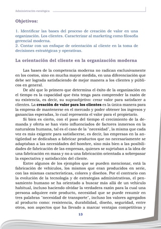 13
Administración esratégica
Objetivos:
1. Identificar las bases del proceso de creación de valor en una
organización. Los clientes. Caracterizar al marketing como filosofía
gerencial moderna.
2. Contar con un enfoque de orientación al cliente en la toma de
decisiones estratégicas y operativas.
La orientación del cliente en la organización moderna
Las bases de la competencia moderna no radican exclusivamente
en los costos, sino en mucha mayor medida, en una diferenciación que
debe ser lograda satisfaciendo de mejor manera a los clientes y públi-
cos en general.
De ahí que lo primero que determina el éxito de la organización en
el tiempo es la capacidad que ésta tenga para comprender la razón de
su existencia, es decir, su supraobjetivo: crear valor para satisfacer a
clientes. La creación de valor para los clientes es la única manera para
la empresa de mantenerse en el mercado y poder obtener los ingresos y
ganancias esperadas, lo cual representa el valor para el propietario.
Si bien es cierto, con el paso del tiempo el crecimiento de la de-
manda y oferta se han visto influenciados de factores inmersos en la
naturaleza humana, tal es el caso de la ¨necesidad¨, la misma que cada
vez es más exigente para satisfacerse, es decir, las empresas en la an-
tigüedad se dedicaban a fabricar productos que no necesariamente se
adaptaban a las necesidades del hombre, sino más bien a las posibili-
dades de fabricación de las empresas, quienes se sujetaban a la idea de
una fabricación en masa y no a una fabricación orientada a sobrepasar
la expectativa y satisfacción del cliente.
Entre algunos de los ejemplos que se pueden mencionar, está la
fabricación de vehículos, los mismos que eran producidos en serie,
con las mismas características, colores y diseños. Por el contrario con
la evolución de la tecnología y de estrategias administrativas, el pen-
samiento humano se ha orientado a buscar más allá de un vehículo
habitual, incluso haciendo olvidar la verdadera razón para la cual una
persona adquiere este producto, necesidad que se puede resumir en
tres palabras ¨necesidad de transporte¨, incluso los valores agregados
al producto como: resistencia, durabilidad, diseño, seguridad, entre
otros, son aspectos que ha llevado a marcar ventajas competitivas y
 