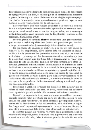 14
La orientación al cliente
diferenciadoras entre ellos; todo esto genera en el cliente la concepción
de agregar valor a un bien, el mismo que se ve materializado mediante
el precio de venta y a su vez el cliente no tendrá ningún reparo en pagar
por el valor de venta si el mencionado bien sobrepasó sus expectativas,
gustos o deseos relacionados con la satisfacción.
Es consecuente con esto cuando considera a la economía como la
forma inteligente en la que una sociedad aprovecha los recursos esca-
sos para transformarlos en productos de gran valor, los mismos que
serán introducidos en el mercado para la distribución y acceso de las
personas. (Samuelson, 2006)
Por otra parte, el término cliente, constituye una generalización,
que incluye a todos aquellos que poseen un problema por resolver,
sean personas naturales (personas) o jurídicas (instituciones).
En esa lógica de análisis se incluyen, a la par de este grupo de
clientes, a los propietarios, cuyo interés está en valorizar la organi-
zación a fin de aumentar las ganancias de ésta para sí, si se trata de
accionistas o para engrosar los fondos sociales si se trata de empresas
de propiedad estatal, que también deben incrementar su valor para
beneficio de toda la sociedad. También hay que contemplar a otros im-
plicados (personas e instituciones), que funcionan en el mercado como
facilitadores o entorpecedores de la actividad de la organización y que
incluye a suministradores, líderes de opinión, grupos de opinión, etc.,
ya que la responsabilidad social de la empresa marca la necesidad de
que ese incremento de valor directo para clientes y propietarios no se
traduzca en afectaciones a la sociedad, el medio ambiente, la cultura,
etc. que, a la larga afectan indirectamente el valor que reciben los gru-
pos antes mencionados.
Referencia a valor, en términos del cliente se debe aclarar que se
refiere al valor “percibido” por éste. Es decir, reconocido por el cliente
como apropiado para la satisfacción de su necesidad o expectativa.
También es importante tener en cuenta en este análisis, que en el
paquete total de valor, percibido por parte del cliente, existen no solo
señales de valor “positivas”, es decir aquellas que impactan directa-
mente en la satisfacción de las expectativas, sino también de aque-
llas “negativas”, que constituyen costos no monetarios o sacrificios, de
acuerdo a la valoración del cliente, para el logro de su satisfacción.
Lo clientes juegan un rol muy relevante en la generación o no de
valor en una empresa, de tal forma que todo el producto a ser fabricado
o servicio a ser ofertado, deberá siempre guardar la relación entre lo
 