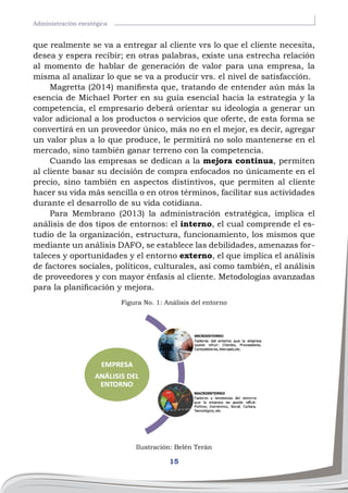 15
Administración esratégica
que realmente se va a entregar al cliente vrs lo que el cliente necesita,
desea y espera recibir; en otras palabras, existe una estrecha relación
al momento de hablar de generación de valor para una empresa, la
misma al analizar lo que se va a producir vrs. el nivel de satisfacción.
Magretta (2014) manifiesta que, tratando de entender aún más la
esencia de Michael Porter en su guía esencial hacia la estrategia y la
competencia, el empresario deberá orientar su ideología a generar un
valor adicional a los productos o servicios que oferte, de esta forma se
convertirá en un proveedor único, más no en el mejor, es decir, agregar
un valor plus a lo que produce, le permitirá no solo mantenerse en el
mercado, sino también ganar terreno con la competencia.
Cuando las empresas se dedican a la mejora continua, permiten
al cliente basar su decisión de compra enfocados no únicamente en el
precio, sino también en aspectos distintivos, que permiten al cliente
hacer su vida más sencilla o en otros términos, facilitar sus actividades
durante el desarrollo de su vida cotidiana.
Para Membrano (2013) la administración estratégica, implica el
análisis de dos tipos de entornos: el interno, el cual comprende el es-
tudio de la organización, estructura, funcionamiento, los mismos que
mediante un análisis DAFO, se establece las debilidades, amenazas for-
taleces y oportunidades y el entorno externo, el que implica el análisis
de factores sociales, políticos, culturales, así como también, el análisis
de proveedores y con mayor énfasis al cliente. Metodologías avanzadas
para la planificación y mejora.
Figura No. 1: Análisis del entorno
Ilustración: Belén Terán
 