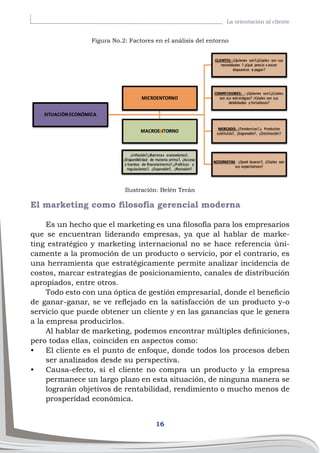 16
La orientación al cliente
El marketing como filosofía gerencial moderna
Es un hecho que el marketing es una filosofía para los empresarios
que se encuentran liderando empresas, ya que al hablar de marke-
ting estratégico y marketing internacional no se hace referencia úni-
camente a la promoción de un producto o servicio, por el contrario, es
una herramienta que estratégicamente permite analizar incidencia de
costos, marcar estrategias de posicionamiento, canales de distribución
apropiados, entre otros.
Todo esto con una óptica de gestión empresarial, donde el beneficio
de ganar-ganar, se ve reflejado en la satisfacción de un producto y-o
servicio que puede obtener un cliente y en las ganancias que le genera
a la empresa producirlos.
Al hablar de marketing, podemos encontrar múltiples definiciones,
pero todas ellas, coinciden en aspectos como:
•	 El cliente es el punto de enfoque, donde todos los procesos deben
ser analizados desde su perspectiva.
•	 Causa-efecto, si el cliente no compra un producto y la empresa
permanece un largo plazo en esta situación, de ninguna manera se
lograrán objetivos de rentabilidad, rendimiento o mucho menos de
prosperidad económica.
Figura No.2: Factores en el análisis del entorno
Ilustración: Belén Terán
 