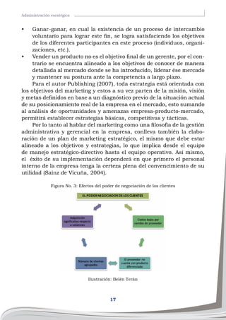 17
Administración esratégica
•	 Ganar-ganar, en cual la existencia de un proceso de intercambio
voluntario para lograr este fin, se logra satisfaciendo los objetivos
de los diferentes participantes en este proceso (individuos, organi-
zaciones, etc.).
•	 Vender un producto no es el objetivo final de un gerente, por el con-
trario se encuentra alineado a los objetivos de conocer de manera
detallada al mercado donde se ha introducido, liderar ése mercado
y mantener su postura ante la competencia a largo plazo.
Para el autor Publishing (2007), toda estrategia está orientada con
los objetivos del marketing y estos a su vez parten de la misión, visión
y metas definidos en base a un diagnóstico previo de la situación actual
de su posicionamiento real de la empresa en el mercado, esto sumando
al análisis de oportunidades y amenazas empresa-producto-mercado,
permitirá establecer estrategias básicas, competitivas y tácticas.
Por lo tanto al hablar del marketing como una filosofía de la gestión
administrativa y gerencial en la empresa, conlleva también la elabo-
ración de un plan de marketing estratégico, el mismo que debe estar
alineado a los objetivos y estrategias, lo que implica desde el equipo
de manejo estratégico-directivo hasta el equipo operativo. Así mismo,
el éxito de su implementación dependerá en que primero el personal
interno de la empresa tenga la certeza plena del convencimiento de su
utilidad (Sainz de Vicuña, 2004).
Figura No. 3: Efectos del poder de negociación de los clientes
Ilustración: Belén Terán
 