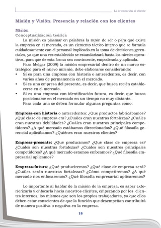 18
La orientación al cliente
Misión y Visión. Presencia y relación con los clientes
Misión
Conceptualización teórica
La misión es plasmar en palabras la razón de ser o para qué existe
la empresa en el mercado, es un elemento táctico interno que se formula
cuidadosamente con el personal implicado en la toma de decisiones geren-
ciales, ya que una vez establecido se estandarizará hasta los niveles opera-
tivos, para que de esta forma sea convincente, empoderada y aplicada.
Para Melgar (2009) la misión empresarial dentro de un marco es-
tratégico para el nuevo milenio, debe elaborarse considerando:
•	 Si es para una empresa con historia o antecedentes, es decir, con
varios años de permanencia en el mercado.
•	 Si es una empresa del presente, es decir, que busca recién estable-
cerse en el mercado.
•	 Si es una empresa con identificación futura, es decir, que busca
posicionarse en el mercado en un tiempo no muy distante.
Para cada una se deben formular algunas preguntas como:
Empresa-con historia o antecedentes: ¿Qué productos fabricábamos?
¿Qué clase de empresa era? ¿Cuáles eran nuestras fortalezas? ¿Cuáles
eran nuestras debilidades? ¿Cuáles eran nuestros principales compe-
tidores? ¿A qué mercado estábamos direccionados? ¿Qué filosofía ge-
rencial aplicábamos? ¿Quiénes eran nuestros clientes?
Empresa-presente: ¿Qué producimos? ¿Qué clase de empresa es?
¿Cuáles son nuestras fortalezas? ¿Cuáles son nuestros principales
competidores? ¿A qué mercado estamos enfocamos? ¿Qué filosofía em-
presarial aplicamos?
Empresa-futura: ¿Qué produciremos? ¿Qué clase de empresa será?
¿Cuáles serán nuestras fortalezas? ¿Cómo competiremos? ¿A qué
mercado nos enfocaremos? ¿Qué filosofía empresarial aplicaremos?
Lo importante al hablar de la misión de la empresa, es saber exte-
riorizarla y enfocarla hacia nuestros clientes, empezando por los clien-
tes internos, los mismos que son los propios trabajadores, ya que ellos
deben estar conscientes de que la función que desempeñan contribuirá
de manera positiva o negativa en la empresa.
 