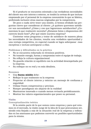 19
Administración esratégica
Si el producto se encuentra orientado a las verdaderas necesidades
del cliente sea este interno o externo, se tendrá la certeza de que incluso
empezando por el personal de la empresa consumirán lo que se fabrica,
prefiriendo inclusive otras marcas originadas por la competencia.
De poco o nada sirve tener una misión, si hemos olvidado las pre-
guntas claves que consideran al cliente: ¿A quiénes queremos satisfa-
cer sus necesidades? ¿Cómo y con que lograremos satisfacerlos? ¿Co-
nocemos lo que realmente necesita? ¿Estamos listos o disponemos del
correcto know-how? ¿Por qué existe nuestra empresa?
Contestar estas preguntas y tratar de satisfacer de manera plena
las necesidades de los clientes, resulta una verdadera oportunidad y
una ventaja competitiva, en especial cuando se logra sobrepasar esas
exceptivas e incluso anticiparse a ellas.
Problemas y dificultades en la práctica
•	 No se encuentra redactada en términos positivos.
•	 No trasmite energía, fuerza y compromiso entre el equipo de trabajo.
•	 No refleja la cultura organizacional.
•	 No guarda relación ni equilibrio con la actividad desempeñada por
la empresa.
•	 Su enfoque no es real y es más idealista.
Resumen
•	 Una buena misión debe:
•	 Reflejar lo que realmente es la empresa
•	 Proyectar al cliente interno y externo un mensaje de confianza y
seguridad.
•	 Utilizar frases comprensivas y precisas.
•	 Romper paradigmas sin alejarse de la realidad
•	 Mantenerse innovada o cuando menos revisarla periódicamente.
•	 Mostrar los valores organizacionales que posee su personal.
Visión
Conceptualización teórica
Si la misión parte de lo que somos como empresa y para qué esta-
mos en el mercado, la visión surge de la idea de lo que procuramos ser,
siendo esta forjada a raíz de la situación real de la empresa y enfoca-
das en las amenazas que podemos convertir en posibles oportunidades
para la misma.
 
