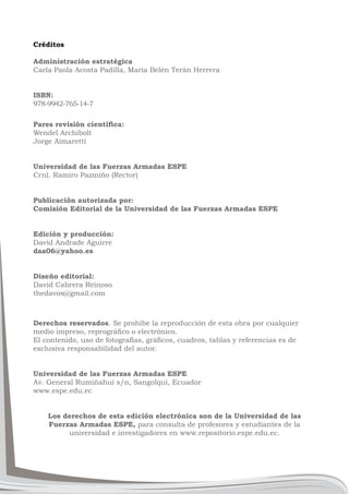 Créditos
Administración estratégica
Carla Paola Acosta Padilla, María Belén Terán Herrera
ISBN:
Wendel Archibolt
978-9942-765-14-7
Jorge Aimaretti
Universidad de las Fuerzas Armadas ESPE
Crnl. Ramiro Pazmiño (Rector)
Publicación autorizada por:
Comisión Editorial de la Universidad de las Fuerzas Armadas ESPE
Edición y producción:
David Andrade Aguirre
daa06@yahoo.es
Diseño editorial:
David Cabrera Reinoso
thedavox@gmail.com
Derechos reservados. Se prohíbe la reproducción de esta obra por cualquier
exclusiva responsabilidad del autor.
Universidad de las Fuerzas Armadas ESPE
Av. General Rumiñahui s/n, Sangolquí, Ecuador
www.espe.edu.ec
Los derechos de esta edición electrónica son de la Universidad de las
Fuerzas Armadas ESPE, para consulta de profesores y estudiantes de la
universidad e investigadores en www.repositorio.espe.edu.ec.
 