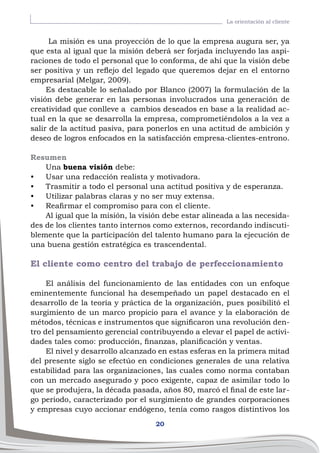 20
La orientación al cliente
La misión es una proyección de lo que la empresa augura ser, ya
que esta al igual que la misión deberá ser forjada incluyendo las aspi-
raciones de todo el personal que lo conforma, de ahí que la visión debe
ser positiva y un reflejo del legado que queremos dejar en el entorno
empresarial (Melgar, 2009).
Es destacable lo señalado por Blanco (2007) la formulación de la
visión debe generar en las personas involucrados una generación de
creatividad que conlleve a cambios deseados en base a la realidad ac-
tual en la que se desarrolla la empresa, comprometiéndolos a la vez a
salir de la actitud pasiva, para ponerlos en una actitud de ambición y
deseo de logros enfocados en la satisfacción empresa-clientes-entrono.
Resumen
Una buena visión debe:
•	 Usar una redacción realista y motivadora.
•	 Trasmitir a todo el personal una actitud positiva y de esperanza.
•	 Utilizar palabras claras y no ser muy extensa.
•	 Reafirmar el compromiso para con el cliente.
Al igual que la misión, la visión debe estar alineada a las necesida-
des de los clientes tanto internos como externos, recordando indiscuti-
blemente que la participación del talento humano para la ejecución de
una buena gestión estratégica es trascendental.
El cliente como centro del trabajo de perfeccionamiento
El análisis del funcionamiento de las entidades con un enfoque
eminentemente funcional ha desempeñado un papel destacado en el
desarrollo de la teoría y práctica de la organización, pues posibilitó el
surgimiento de un marco propicio para el avance y la elaboración de
métodos, técnicas e instrumentos que significaron una revolución den-
tro del pensamiento gerencial contribuyendo a elevar el papel de activi-
dades tales como: producción, finanzas, planificación y ventas.
El nivel y desarrollo alcanzado en estas esferas en la primera mitad
del presente siglo se efectúo en condiciones generales de una relativa
estabilidad para las organizaciones, las cuales como norma contaban
con un mercado asegurado y poco exigente, capaz de asimilar todo lo
que se produjera, la década pasada, años 80, marcó el final de este lar-
go periodo, caracterizado por el surgimiento de grandes corporaciones
y empresas cuyo accionar endógeno, tenía como rasgos distintivos los
 
