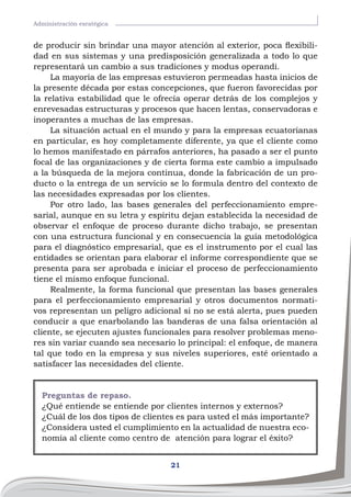 21
Administración esratégica
de producir sin brindar una mayor atención al exterior, poca flexibili-
dad en sus sistemas y una predisposición generalizada a todo lo que
representará un cambio a sus tradiciones y modus operandi.
La mayoría de las empresas estuvieron permeadas hasta inicios de
la presente década por estas concepciones, que fueron favorecidas por
la relativa estabilidad que le ofrecía operar detrás de los complejos y
enrevesadas estructuras y procesos que hacen lentas, conservadoras e
inoperantes a muchas de las empresas.
La situación actual en el mundo y para la empresas ecuatorianas
en particular, es hoy completamente diferente, ya que el cliente como
lo hemos manifestado en párrafos anteriores, ha pasado a ser el punto
focal de las organizaciones y de cierta forma este cambio a impulsado
a la búsqueda de la mejora continua, donde la fabricación de un pro-
ducto o la entrega de un servicio se lo formula dentro del contexto de
las necesidades expresadas por los clientes.
Por otro lado, las bases generales del perfeccionamiento empre-
sarial, aunque en su letra y espíritu dejan establecida la necesidad de
observar el enfoque de proceso durante dicho trabajo, se presentan
con una estructura funcional y en consecuencia la guía metodológica
para el diagnóstico empresarial, que es el instrumento por el cual las
entidades se orientan para elaborar el informe correspondiente que se
presenta para ser aprobada e iniciar el proceso de perfeccionamiento
tiene el mismo enfoque funcional.
Realmente, la forma funcional que presentan las bases generales
para el perfeccionamiento empresarial y otros documentos normati-
vos representan un peligro adicional si no se está alerta, pues pueden
conducir a que enarbolando las banderas de una falsa orientación al
cliente, se ejecuten ajustes funcionales para resolver problemas meno-
res sin variar cuando sea necesario lo principal: el enfoque, de manera
tal que todo en la empresa y sus niveles superiores, esté orientado a
satisfacer las necesidades del cliente.
Preguntas de repaso.
¿Qué entiende se entiende por clientes internos y externos?
¿Cuál de los dos tipos de clientes es para usted el más importante?
¿Considera usted el cumplimiento en la actualidad de nuestra eco-
nomía al cliente como centro de atención para lograr el éxito?
 