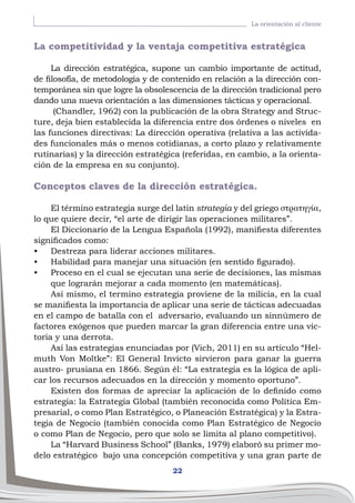 22
La orientación al cliente
La competitividad y la ventaja competitiva estratégica
La dirección estratégica, supone un cambio importante de actitud,
de filosofía, de metodología y de contenido en relación a la dirección con-
temporánea sin que logre la obsolescencia de la dirección tradicional pero
dando una nueva orientación a las dimensiones tácticas y operacional.
(Chandler, 1962) con la publicación de la obra Strategy and Struc-
ture, deja bien establecida la diferencia entre dos órdenes o niveles en
las funciones directivas: La dirección operativa (relativa a las activida-
des funcionales más o menos cotidianas, a corto plazo y relativamente
rutinarias) y la dirección estratégica (referidas, en cambio, a la orienta-
ción de la empresa en su conjunto).
Conceptos claves de la dirección estratégica.
El término estrategia surge del latin strategia y del griego στρατηγία,
lo que quiere decir, “el arte de dirigir las operaciones militares”.
El Diccionario de la Lengua Española (1992), manifiesta diferentes
significados como:
•	 Destreza para liderar acciones militares.
•	 Habilidad para manejar una situación (en sentido figurado).
•	 Proceso en el cual se ejecutan una serie de decisiones, las mismas
que lograrán mejorar a cada momento (en matemáticas).
Así mismo, el termino estrategia proviene de la milicia, en la cual
se manifiesta la importancia de aplicar una serie de tácticas adecuadas
en el campo de batalla con el adversario, evaluando un sinnúmero de
factores exógenos que pueden marcar la gran diferencia entre una vic-
toria y una derrota.
Así las estrategias enunciadas por (Vich, 2011) en su artículo “Hel-
muth Von Moltke”: El General Invicto sirvieron para ganar la guerra
austro- prusiana en 1866. Según él: “La estrategia es la lógica de apli-
car los recursos adecuados en la dirección y momento oportuno”.
Existen dos formas de apreciar la aplicación de lo definido como
estrategia: la Estrategia Global (también reconocida como Política Em-
presarial, o como Plan Estratégico, o Planeación Estratégica) y la Estra-
tegia de Negocio (también conocida como Plan Estratégico de Negocio
o como Plan de Negocio, pero que solo se limita al plano competitivo).
La “Harvard Business School” (Banks, 1979) elaboró su primer mo-
delo estratégico bajo una concepción competitiva y una gran parte de
 
