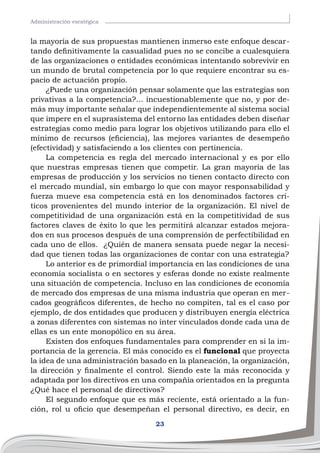 23
Administración esratégica
la mayoría de sus propuestas mantienen inmerso este enfoque descar-
tando definitivamente la casualidad pues no se concibe a cualesquiera
de las organizaciones o entidades económicas intentando sobrevivir en
un mundo de brutal competencia por lo que requiere encontrar su es-
pacio de actuación propio.
¿Puede una organización pensar solamente que las estrategias son
privativas a la competencia?... incuestionablemente que no, y por de-
más muy importante señalar que independientemente al sistema social
que impere en el suprasistema del entorno las entidades deben diseñar
estrategias como medio para lograr los objetivos utilizando para ello el
mínimo de recursos (eficiencia), las mejores variantes de desempeño
(efectividad) y satisfaciendo a los clientes con pertinencia.
La competencia es regla del mercado internacional y es por ello
que nuestras empresas tienen que competir. La gran mayoría de las
empresas de producción y los servicios no tienen contacto directo con
el mercado mundial, sin embargo lo que con mayor responsabilidad y
fuerza mueve esa competencia está en los denominados factores crí-
ticos provenientes del mundo interior de la organización. El nivel de
competitividad de una organización está en la competitividad de sus
factores claves de éxito lo que les permitirá alcanzar estados mejora-
dos en sus procesos después de una comprensión de perfectibilidad en
cada uno de ellos. ¿Quién de manera sensata puede negar la necesi-
dad que tienen todas las organizaciones de contar con una estrategia?
Lo anterior es de primordial importancia en las condiciones de una
economía socialista o en sectores y esferas donde no existe realmente
una situación de competencia. Incluso en las condiciones de economía
de mercado dos empresas de una misma industria que operan en mer-
cados geográficos diferentes, de hecho no compiten, tal es el caso por
ejemplo, de dos entidades que producen y distribuyen energía eléctrica
a zonas diferentes con sistemas no ínter vinculados donde cada una de
ellas es un ente monopólico en su área.
Existen dos enfoques fundamentales para comprender en si la im-
portancia de la gerencia. El más conocido es el funcional que proyecta
la idea de una administración basado en la planeación, la organización,
la dirección y finalmente el control. Siendo este la más reconocida y
adaptada por los directivos en una compañía orientados en la pregunta
¿Qué hace el personal de directivos?
El segundo enfoque que es más reciente, está orientado a la fun-
ción, rol u oficio que desempeñan el personal directivo, es decir, en
 