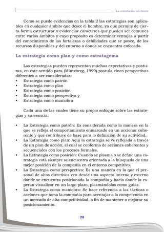 28
La orientación al cliente
Como se puede evidencias en la tabla 2 las estrategias son aplica-
bles en cualquier ámbito que desee el hombre, ya que permite de cier-
ta forma estructurar y evidenciar caracteres que pueden ser comunes
entre varios ámbitos y cuyo propósito es determinar ventajas a partir
del conocimiento de las fortalezas o debilidades que se posee, de los
recursos disponibles y del entorno a donde se encuentra enfocado.
La estrategia como plan y como estratagema
Las estrategias pueden representan muchas expectativas y postu-
ras, en este sentido para (Mintzberg, 1999) postula cinco perspectivas
diferentes a ser consideradas:
•	 Estrategia como patrón
•	 Estrategia como plan
•	 Estrategia como posición
•	 Estrategia como perspectiva y
•	 Estrategia como maniobra
Cada una de las cuales tiene su propio enfoque sobre las estrate-
gias y su esencia:
•	 La Estrategia como patrón: Es considerada como la manera en la
que se refleja el comportamiento enmarcado en un accionar cohe-
rente y que contribuye de base para la definición de su actividad.
•	 La Estrategia como plan: Aquí la estrategia se ve reflejada a través
de un plan de acción, el cual se conforma de acciones coherentes y
secuenciales con los procesos formales.
•	 La Estrategia como posición: Cuando se plasma o se define una es-
trategia está siempre se encuentra orientada a la búsqueda de una
mejor posición de la compañía en el entorno competitivo.
•	 La Estrategia como perspectiva: Es una manera en la que el per-
sonal de altos directivos ven desde una aspecto interno y externo
donde se encuentra posicionada la compañía y hacia donde la es-
peran visualizar en un largo plazo, plasmándolas como guías.
•	 La Estrategia como maniobra: Se hace referencia a las tácticas o
acciones que toma la compañía para aventajar a la competencia en
un mercado de alta competitividad, a fin de mantener o mejorar su
posicionamiento.
 