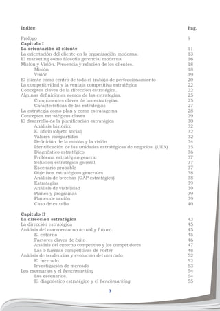 3
Indice
Prólogo
Capítulo I
La orientación al cliente
La orientación del cliente en la organización moderna.
El marketing como filosofía gerencial moderna
Mision y Visión. Presencia y relación de los clientes.
	Misión
	 Visión
El cliente como centro de todo el trabajo de perfeccionamiento
La competitividad y la ventaja competitiva estratégica
Conceptos claves de la dirección estratégica.
Algunas definiciones acerca de las estrategias.
	 Componentes claves de las estrategias.
	 Características de las estrategias
La estrategia como plan y como estratagema
Conceptos estratégicos claves
El desarrollo de la planificación estratégica
	 Análisis histórico
	 El oficio (objeto social)
	 Valores compartidos
	 Definición de la misión y la visión
	 Identificación de las unidades estratégicas de negocios (UEN)
	 Diagnóstico estratégico
	 Problema estratégico general
	 Solución estratégica general
	 Escenario probable
	 Objetivos estratégicos generales
	 Análisis de brechas (GAP estratégico)
	Estrategias
	 Análisis de viabilidad
	 Planes y programas
	 Planes de acción
	 Caso de estudio
Capítulo II
La dirección estratégica
La dirección estratégica
Análisis del macroentorno actual y futuro.
	 El entorno
	 Factores claves de éxito
	 Análisis del entorno competitivo y los competidores
	 Las 5 fuerzas competitivas de Porter
Análisis de tendencias y evolución del mercado
	 El mercado
	 Investigación de mercado
Los escenarios y el benchmarking
	 Los escenarios.
	 El diagnóstico estratégico y el benchmarking
Pag.
9
11
13
16	
18	
18	
19
20
22
22
25
25
27
28
29
30
32
32
32
34
35
36
37
37
37
38
38
39
39
39
39
40
43
45
45
45
46
47
48
52
52
53
54
54
55
 
