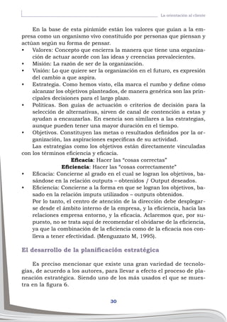 30
La orientación al cliente
En la base de esta pirámide están los valores que guían a la em-
presa como un organismo vivo constituido por personas que piensan y
actúan según su forma de pensar.
•	 Valores: Concepto que encierra la manera que tiene una organiza-
ción de actuar acorde con las ideas y creencias prevalecientes.
•	 Misión: La razón de ser de la organización.
•	 Visión: Lo que quiere ser la organización en el futuro, es expresión
del cambio a que aspira.
•	 Estrategia. Como hemos visto, ella marca el rumbo y define cómo
alcanzar los objetivos planteados, de manera genérica son las prin-
cipales decisiones para el largo plazo.
•	 Políticas. Son guías de actuación o criterios de decisión para la
selección de alternativas, sirven de canal de contención a estas y
ayudan a encauzarlas. En esencia son similares a las estrategias,
aunque pueden tener una mayor duración en el tiempo.
•	 Objetivos. Constituyen las metas o resultados definidos por la or-
ganización, las aspiraciones específicas de su actividad.
Las estrategias como los objetivos están directamente vinculadas
con los términos eficiencia y eficacia.
Eficacia: Hacer las “cosas correctas”
Eficiencia: Hacer las “cosas correctamente”
•	 Eficacia: Concierne al grado en el cual se logran los objetivos, ba-
sándose en la relación outputs – obtenidos / Output deseados.
•	 Eficiencia: Concierne a la forma en que se logran los objetivos, ba-
sado en la relación imputs utilizados – outputs obtenidos.
Por lo tanto, el centro de atención de la dirección debe desplegar-
se desde el ámbito interno de la empresa, y la eficiencia, hacia las
relaciones empresa entorno, y la eficacia. Aclaremos que, por su-
puesto, no se trata aquí de recomendar el olvidarse de la eficiencia,
ya que la combinación de la eficiencia como de la eficacia nos con-
lleva a tener efectividad. (Menguzzato M, 1995).
El desarrollo de la planificación estratégica
Es preciso mencionar que existe una gran variedad de tecnolo-
gías, de acuerdo a los autores, para llevar a efecto el proceso de pla-
neación estratégica. Siendo uno de los más usados el que se mues-
tra en la figura 6.
 