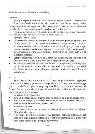 34
La orientación al cliente
Definición de la Misión y la Visión
Misión
¿Por qué expresar la misión no en función del producto sino del servicio?
Porque definirla en función del producto resulta un marco muy
estrecho ya que los negocios deben verse como proceso de satisfacción
del cliente, no como proceso de producción de bienes.
Los productos perecen (tienen un ciclo de vida) pero las necesida-
des básicas y los grupos de clientes permanecen.
Ejemplos de misión:
•	 Garantizar soluciones competitivas y eficaces para asegurar una
fuerte presencia en el mercado interno y la exportación, con pro-
ductos y servicios de la metalmecánica, metalurgia y el reciclaje,
con un carácter universal, integral, innovador, ágil, profesional y
autofinanciado, mediante la línea preferente de desarrollo en el
mercado externo.
•	 Dirigir, supervisar, controlar y ejecutar la política del Estado y el
Gobierno en cuanto a los Recursos Hidráulicos del país.
•	 Exportar asistencia técnica con la máxima agilidad, calidad y ga-
rantía del servicio para el cliente. Logrando un nivel internacional
de eficiencia y competitividad con la participación de todos los tra-
bajadores.
Visión
Es la visualización colectiva del futuro al que se desea llegar, de
hacia dónde debe y quiere ir la empresa en un futuro a medio-largo
plazo. La visión de que es lo que quiere llegar a ser la empresa en el
futuro ha de ser suficientemente ambiciosa, realista e ilusionante
para todos sus miembros.
La visión debe contener:
•	 Tipo de negocio que se quiere llegar a crear o en que se quiere estar.
•	 Tipo de liderazgo que quiera tener en el sector (ventas, rentabili-
dad, calidad, innovación, costos, etc.).
•	 Tamaño deseado.
•	 Mercado que se espera alcanzar: ámbito local, nacional, mundial, etc.
Ejemplos de visión:
•	 “Fabricar, distribuir y vender los mejores helados naturales del
país con una amplia variedad de sabores elaborados a partir de
productos frescos de la región de Vermont”.
 