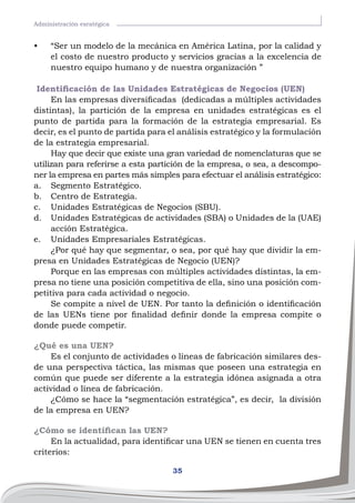 35
Administración esratégica
•	 “Ser un modelo de la mecánica en América Latina, por la calidad y
el costo de nuestro producto y servicios gracias a la excelencia de
nuestro equipo humano y de nuestra organización ”
Identificación de las Unidades Estratégicas de Negocios (UEN)
En las empresas diversificadas (dedicadas a múltiples actividades
distintas), la partición de la empresa en unidades estratégicas es el
punto de partida para la formación de la estrategia empresarial. Es
decir, es el punto de partida para el análisis estratégico y la formulación
de la estrategia empresarial.
Hay que decir que existe una gran variedad de nomenclaturas que se
utilizan para referirse a esta partición de la empresa, o sea, a descompo-
ner la empresa en partes más simples para efectuar el análisis estratégico:
a.	 Segmento Estratégico.
b.	 Centro de Estrategia.
c.	 Unidades Estratégicas de Negocios (SBU).
d.	 Unidades Estratégicas de actividades (SBA) o Unidades de la (UAE)
acción Estratégica.
e.	 Unidades Empresariales Estratégicas.
¿Por qué hay que segmentar, o sea, por qué hay que dividir la em-
presa en Unidades Estratégicas de Negocio (UEN)?
Porque en las empresas con múltiples actividades distintas, la em-
presa no tiene una posición competitiva de ella, sino una posición com-
petitiva para cada actividad o negocio.
Se compite a nivel de UEN. Por tanto la definición o identificación
de las UENs tiene por finalidad definir donde la empresa compite o
donde puede competir.
¿Qué es una UEN?
Es el conjunto de actividades o líneas de fabricación similares des-
de una perspectiva táctica, las mismas que poseen una estrategia en
común que puede ser diferente a la estrategia idónea asignada a otra
actividad o línea de fabricación.
¿Cómo se hace la “segmentación estratégica”, es decir, la división
de la empresa en UEN?
¿Cómo se identifican las UEN?
En la actualidad, para identificar una UEN se tienen en cuenta tres
criterios:
 