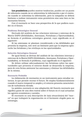 37
Administración esratégica
Los pronósticos pueden mostrar tendencias, pueden ser un punto
de referencia cuando no se sobreestima la información o por el contra-
rio cuando se subestima la información, pero la compañía no deberá
limitarse a realizar únicamente estos pronósticos sino más bien en los
escenarios futuros.
Con el escenario se hace una prospectiva de lo que pudiera suce-
der en el futuro.
Problema Estratégico General
Derivado del análisis de las relaciones internas y externas de la
Matriz DAFO (Debilidades, Amenazas, Fortalezas y Oportunidades),
se formula el problema estratégico general, cuyo significado es el
siguiente:
Si las amenazas se plasman considerando a las debilidades que
presenta la empresa, este será un limitante para que la empresa apro-
veche las fortalezas y las retribuya en las oportunidades.
Solución Estratégica General
De igual forma se derivan del análisis de las relaciones internas y
externas de la Matriz DAFO (Debilidades, Amenazas, Fortalezas y Opor-
tunidades), se formula el problema, cuyo significado es el siguiente:
Se deben utilizar adecuadamente las fortalezas sobre las opor-
tunidades que presenta el entorno donde se desarrolla la empresa,
para de esta forma aminorar las amenazas y eliminar las debilidades
de la misma.
Escenario Probable
La elaboración de escenarios es un instrumento para estudiar en-
tornos, lo que permite recrear el futuro. Se emplea fundamentalmente
cuando el marco temporal es amplio y el entorno presenta característi-
cas de turbulencia elevada.
La palabra escenario es una adaptación del francés escenario que
significa guion de una obra teatral sobre el futuro en el cual actuarían
los agentes económicos y sociales.
El escenario es una descripción de la(s) situación(es) del “mar-
co” en que trabajará la organización en el horizonte elegido para su
estrategia.
 