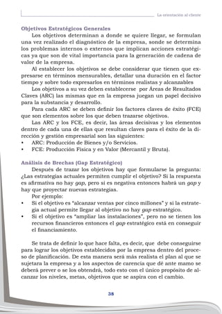 38
La orientación al cliente
Objetivos Estratégicos Generales
Los objetivos determinan a donde se quiere llegar, se formulan
una vez realizado el diagnóstico de la empresa, sonde se determina
los problemas internos o externos que implican acciones estratégi-
cas ya que son de vital importancia para la generación de cadena de
valor de la empresa.
Al establecer los objetivos se debe considerar que tienen que ex-
presarse en términos mensurables, detallar una duración en el factor
tiempo y sobre todo expresarlos en términos realistas y alcanzables
Los objetivos a su vez deben establecerse por Áreas de Resultados
Claves (ARC) las mismas que en la empresa juegan un papel decisivo
para la substancia y desarrollo.
Para cada ARC se deben definir los factores claves de éxito (FCE)
que son elementos sobre los que deben trazarse objetivos.
Las ARC y los FCE, es decir, las áreas decisivas y los elementos
dentro de cada una de ellas que resultan claves para el éxito de la di-
rección y gestión empresarial son las siguientes:
•	 ARC: Producción de Bienes y/o Servicios.
•	 FCE: Producción Física y en Valor (Mercantil y Bruta).
Análisis de Brechas (Gap Estratégico)
Después de trazar los objetivos hay que formularse la pregunta:
¿Las estrategias actuales permiten cumplir el objetivo? Si la respuesta
es afirmativa no hay gap, pero si es negativa entonces habrá un gap y
hay que proyectar nuevas estrategias.
Por ejemplo:
•	 Si el objetivo es “alcanzar ventas por cinco millones” y si la estrate-
gia actual permite llegar al objetivo no hay gap estratégico.
•	 Si el objetivo es “ampliar las instalaciones”, pero no se tienen los
recursos financieros entonces el gap estratégico está en conseguir
el financiamiento.
Se trata de definir lo que hace falta, es decir, que debe conseguirse
para lograr los objetivos establecidos por la empresa dentro del proce-
so de planificación. De esta manera será más realista el plan al que se
sujetara la empresa y a los aspectos de carencia que dé ante mamo se
deberá prever o se los obtendrá, todo esto con el único propósito de al-
canzar los niveles, metas, objetivos que se aspira con el cambio.
 