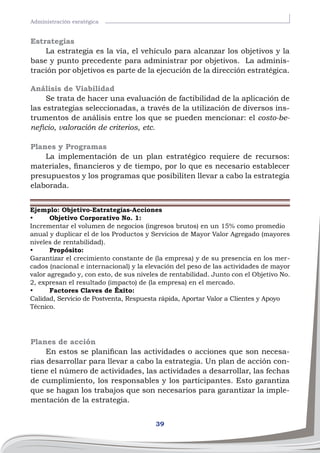 39
Administración esratégica
Estrategias
La estrategia es la vía, el vehículo para alcanzar los objetivos y la
base y punto precedente para administrar por objetivos. La adminis-
tración por objetivos es parte de la ejecución de la dirección estratégica.
Análisis de Viabilidad
Se trata de hacer una evaluación de factibilidad de la aplicación de
las estrategias seleccionadas, a través de la utilización de diversos ins-
trumentos de análisis entre los que se pueden mencionar: el costo-be-
neficio, valoración de criterios, etc.
Planes y Programas
La implementación de un plan estratégico requiere de recursos:
materiales, financieros y de tiempo, por lo que es necesario establecer
presupuestos y los programas que posibiliten llevar a cabo la estrategia
elaborada.
Ejemplo: Objetivo-Estrategias-Acciones
•	 Objetivo Corporativo No. 1:
Incrementar el volumen de negocios (ingresos brutos) en un 15% como promedio
anual y duplicar el de los Productos y Servicios de Mayor Valor Agregado (mayores
niveles de rentabilidad).
•	 Propósito:
Garantizar el crecimiento constante de (la empresa) y de su presencia en los mer-
cados (nacional e internacional) y la elevación del peso de las actividades de mayor
valor agregado y, con esto, de sus niveles de rentabilidad. Junto con el Objetivo No.
2, expresan el resultado (impacto) de (la empresa) en el mercado.
•	 Factores Claves de Éxito:
Calidad, Servicio de Postventa, Respuesta rápida, Aportar Valor a Clientes y Apoyo
Técnico.
Planes de acción
En estos se planifican las actividades o acciones que son necesa-
rias desarrollar para llevar a cabo la estrategia. Un plan de acción con-
tiene el número de actividades, las actividades a desarrollar, las fechas
de cumplimiento, los responsables y los participantes. Esto garantiza
que se hagan los trabajos que son necesarios para garantizar la imple-
mentación de la estrategia.
 