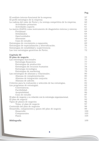4
Pag.
57
58
60
61
61
63
64
64
64
64
67
69
70
71
72
75
77
77
77
78
78
79
80
80
81
81
82
82
82
83
86
87
91
92
96
97
98
99
100
103
104
109
El análisis interno-funcional de la empresa
El perfil estratégico de la empresa
La cadena del valor de Porter y la ventaja competitiva de la empresa.
	 Actividades primarias
	 Actividades soporte.
La matriz (DAFO) como instrumento de diagnóstico interno y externo
	 Fortalezas:
	 Debilidades:
	 Oportunidades
	 Amenazas
	 Caso de estudio
Estrategias de crecimiento o expansión.
Estrategias de especialización y diversificación.
Estrategias de estabilidad y supervivencia
Las tres estrategias genéricas de Porter.
Capítulo III
El plan de negocio	
Las estrategias funcionales
	 Estrategia financiera
	 Estrategias de producción
	 Estrategias de recursos humanos
	 Estrategia tecnológica
	 Estrategias de marketing
Las estrategias de alianzas y relacionales.
	 Alianzas de complementación
	 Alianzas de integración conjunta
	 Alianzas de adición
Criterios para la evaluación y selección de las estrategias.
Los programas de estrategias.
	 Conveniencia.
	 Factibilidad.
	 Aceptabilidad.
	 Caso de estudio
El plan de negocio y su relación con la estrategia organizacional.
El plan de negocio	
Tipos de planes de negocios
	 Tema: el plan de negocio
Contenido del plan de negocios
Desarrollo, componentes y pasos del plan de negocio
	 Desarrollo
	 Componentes
	 Pasos
Bibliografía
 