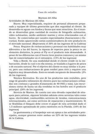 40
La orientación al cliente
Caso de estudio:
Marinas del Alba
Actividades de Marinas del Alba.
Buceo. Muy especializada, requiere de personal altamente prepa-
rado y equipos de última generación que den seguridad al cliente. Se
desarrolla en aguas con fondos y fauna que sean atractivos. En el mun-
do se desarrollan gran cantidad de eventos de fotografía submarina,
vídeo submarino, medio ambiente marino y otros relacionados con el
buceo. Se comercializa por canales especializados (Asociaciones y Es-
cuelas). Están apareciendo varios suministradores de este producto en
el mercado nacional. (Representa el 30% de los ingresos de la Cadena)
Pesca. Requiere de embarcaciones y personal con habilidades muy
diferentes a las del buceo, la riqueza de especies para la pesca es un
elemento distintivo, la pesca al Fly es el producto más demandado. A
pesar de las diferencias con el buceo tiene puntos comunes y un mismo
tipo de comercializador en el extranjero. (15% de los ingresos)
Vida a Bordo. Es una modalidad donde el cliente reside en la em-
barcación, desde la cual o en ella misma, se traslada a lugares de pesca
o de encanto natural. Por el objetivo del cliente es muy similar a la pes-
ca, pero usa embarcaciones de gran confort para vivir y requiere una
logística muy desarrollada. Está en estado incipiente de desarrollo. (3%
de los ingresos).
Náutica Recreativa. Es uno de los productos más rentables, pero
exige de grandes volúmenes de clientes pues las embarcaciones utiliza-
das son costosas y grandes (Catamarán de 40 PAX y más). Las excur-
siones cortas de hasta un día vendidas en los hoteles son el producto
principal. (20% de los ingresos)
Servicio de Marina. Se cuenta con una elevada capacidad de atra-
ques para yatistas, algunas brindan además otros servicios tales como
agua, electricidad, combustibles servicios de tiendas, comunicaciones
internacionales, así como servicios de reparación y mantenimiento. Si
se flexibiliza el bloqueo debe crecer el papel de esta actividad dado el
1,5 millones aproximado de yates existentes en la Florida. (10% de los
ingresos)
La gastronomía y el hospedaje son un apoyo a las actividades prin-
cipales, aunque generan entre ambas un 22% de los ingresos totales
de la Cadena.
 