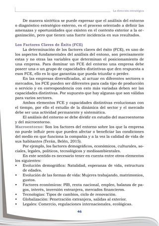 46
La dirección estratégica
De manera sintética se puede expresar que el análisis del entorno
o diagnóstico estratégico externo, es el proceso orientado a definir las
amenazas y oportunidades que existen en el contexto exterior a la or-
ganización, pero que tienen una fuerte incidencia en sus resultados.
Los Factores Claves de Éxito (FCE)
La determinación de los factores claves del éxito (FCE), es uno de
los aspectos fundamentales del análisis del entono, son precisamente
estas y no otras las variables que determinan el posicionamiento de
una empresa. Para dominar un FCE del entorno una empresa debe
poseer una o un grupo de capacidades distintivas que den respuesta a
esos FCE, ello es lo que garantiza que pueda triunfar o perder.
En las empresas diversificadas, al actuar en diferentes sectores o
mercados, los FCE pueden ser diferentes para cada tipo de producción
o servicio y en correspondencia con esto más variadas deben ser las
capacidades distintivas. Por supuesto que hay algunas que son válidas
para varios sectores.
Ambos elementos FCE y capacidades distintivas evolucionan con
el tiempo, por ello el estudio de la dinámica del sector y el mercado
debe ser una actividad permanente y sistemática.
El análisis del entorno se debe dividir en estudio del macroentorno
y del microentorno.
Macroentorno: Son los factores del entorno sobre los que la empresa
no puede influir pero que pueden afectar o beneficiar las condiciones
del medio en que funciona la compañía y a la vez la calidad de vida de
sus habitantes (Terán, Belén, 2015).
Por ejemplo, los factores demográficos, económicos, culturales, so-
ciales, legales, políticos, tecnológicos y medioambientales.
En este sentido es necesario tener en cuenta entre otros elementos
los siguientes:
•	 Evolución demográfica: Natalidad, esperanza de vida, estructura
de edades.
•	 Evolución de las formas de vida: Mujeres trabajando, matrimonios,
gustos.
•	 Factores económicos: PIB, renta nacional, empleo, balanza de pa-
gos, interés, inversión extranjera, mercados financieros.
•	 Tecnologías: Tipos de cambios, ciclo de renovación.
•	 Globalización: Penetración extranjera, salidas al exterior.
•	 Legales: Comercio, regulaciones internacionales, ecológicas.
 