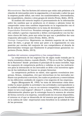 47
Administración esratégica
Microentorno: Son los factores del entorno que están más próximos a la
relación de intercambio entre la organización y el mercado y sobre los que
la empresa puede influir, son estos: los suministradores, intermediarios,
los competidores, clientes y otros grupos de interés (Terán, Belén, 2015).
El análisis del entorno implica el procesamiento de la información
sobre los cambios que se producen en el mismo y además tratar de
comprender como esos cambios impactarán en la organización con el
fin de reducir la incertidumbre en la toma de decisiones.
Capacidades Distintivas: Permiten entregar un producto o servicio de
alta calidad y aportan reputación y deben corresponderse con los fac-
tores claves del éxito, pues son estas las que van a posibilitar dar una
respuesta adecuada a estos (Terán, Belén, 2015).
Ventaja Competitiva: Representa un dominio superior de un factor
clave de éxito, o grupo de estos que pone a la organización en una
posición por encima del conjunto de sus competidores al dotarla de
determinadas ventajas que finalmente le proporcionan ganancias su-
periores (Terán, Belén, 2015).
Análisis del entorno competitivo y los competidores.
La competencia de los negocios fue de algún modo tratada por la
teoría económica clásica, cuando (Smith, 1776) en su libro “La Riqueza
de la Naciones” donde proclama el principio de la mano invisible, bajo
los supuesto de competencia perfecta y enfatiza en que las motivacio-
nes para la interacción en los mercados se debe a los incentivos egoís-
tas de los individuos de buscar su propio bienestar.
La competencia perfecta no existe, sino agentes económicos (em-
presas, firmas, compañías, etc) que interactúan en los mercados me-
diante sus productos o servicios, los cuales se producen y comercializan
en las diferentes unidades de negocio o los negocios de las empresas.
Según (Menguzzato M, 1995) “se trata de determinar cómo desa-
rrollar lo mejor posible la actividad o las actividades correspondiente a
la unidad estratégica, o sea en un entorno competitivo, cómo competir
mejor en tal o cual negocio”, (Stoner F. y James, 1994) en su libro sobre
Administración plantea que la estrategia busca la manera de orientar
de forma correcta a la empresa, considerando los recursos disponibles,
el entorno en el que se desarrolla de tal manera que genere beneficios
en la cadena de valor empresarial como beneficio en la calidad de vida
de las personas.
 