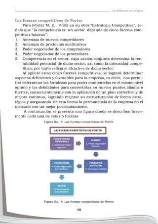 48
La dirección estratégica
Las fuerzas competitivas de Porter
Para (Porter M. E., 1985) en su obra “Estrategia Competitiva”, se-
ñala que ¨la competencia en un sector depende de cinco fuerzas com-
petitivas básicas¨:
1.	 Amenaza de nuevos competidores
2.	 Amenaza de productos sustitutivos
3.	 Poder negociador de los compradores
4.	 Poder negociador de los proveedores
5.	 Competencia en el sector, cuya acción conjunta determina la ren-
tabilidad potencial de dicho sector, así como la intensidad compe-
titiva, por tanto refleja el atractivo de dicho sector.
Al aplicar estas cinco fuerzas competitivas, se logrará determinar
aspectos deficientes y favorables para la empresa, es decir, nos permi-
tirá determinar las fortalezas para poder mantenerlas en el mismo nivel
óptimo y las debilidades para convertirlas en nuevos puntos aliados o
fuertes; consecuentemente con la aplicación de un plan correctivo y de
mejora continua, logrando mejorar su estructuración de forma estra-
tégica y asegurando de esta forma la permanencia de la empresa en el
mercado con un mejor posicionamiento.
A continuación se presenta una figura donde se describen breve-
mente cada una de estas 5 fuerzas.
Figura No. 8: Las fuerzas competitivas de Porter.
Figura No. 8: Las fuerzas competitivas de Porter.
 