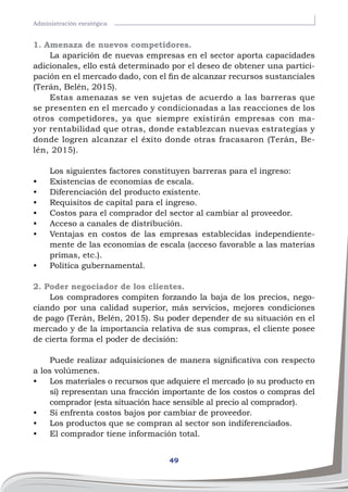 49
Administración esratégica
1. Amenaza de nuevos competidores.
La aparición de nuevas empresas en el sector aporta capacidades
adicionales, ello está determinado por el deseo de obtener una partici-
pación en el mercado dado, con el fin de alcanzar recursos sustanciales
(Terán, Belén, 2015).
Estas amenazas se ven sujetas de acuerdo a las barreras que
se presenten en el mercado y condicionadas a las reacciones de los
otros competidores, ya que siempre existirán empresas con ma-
yor rentabilidad que otras, donde establezcan nuevas estrategias y
donde logren alcanzar el éxito donde otras fracasaron (Terán, Be-
lén, 2015).
Los siguientes factores constituyen barreras para el ingreso:
•	 Existencias de economías de escala.
•	 Diferenciación del producto existente.
•	 Requisitos de capital para el ingreso.
•	 Costos para el comprador del sector al cambiar al proveedor.
•	 Acceso a canales de distribución.
•	 Ventajas en costos de las empresas establecidas independiente-
mente de las economías de escala (acceso favorable a las materias
primas, etc.).
•	 Política gubernamental.
2. Poder negociador de los clientes.
Los compradores compiten forzando la baja de los precios, nego-
ciando por una calidad superior, más servicios, mejores condiciones
de pago (Terán, Belén, 2015). Su poder depender de su situación en el
mercado y de la importancia relativa de sus compras, el cliente posee
de cierta forma el poder de decisión:
Puede realizar adquisiciones de manera significativa con respecto
a los volúmenes.
•	 Los materiales o recursos que adquiere el mercado (o su producto en
sí) representan una fracción importante de los costos o compras del
comprador (esta situación hace sensible al precio al comprador).
•	 Si enfrenta costos bajos por cambiar de proveedor.
•	 Los productos que se compran al sector son indiferenciados.
•	 El comprador tiene información total.
 
