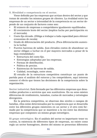 51
Administración esratégica
5. Rivalidad o competencia en el sector.
Viene definida por las empresas que actúan dentro del sector y que
tratan de atender los mismos grupos de clientes. La rivalidad entre las
empresas de un sector o intensidad de la competencia en un sector de-
pende de un conjunto de factores como son:
•	 El número de empresas o competidores igualmente equilibrados.
•	 El crecimiento lento del sector (implica lucha por participación en
el mercado).
•	 Costo fijo elevado. (Obliga a trabajar a toda capacidad para obtener
economías de escala)
•	 Grado de diferenciación del producto. (Poca diferenciación aumen-
ta la lucha)
•	 Fuertes barreras de salida. (Los elevados costos de abandonar un
sector obligan a luchar en el por mayores mercados a pesar de la
baja rentabilidad.)
•	 Estructura del costo fijo.
•	 Estrategias adoptadas por las empresas.
•	 Formas de distribución.
•	 Política de precios.
•	 Existencias de barreras de salida.
•	 Calidad, tecnología, entre otros.
El estudio de la estructura competitiva constituye un punto de
partida para el análisis del entorno y los competidores, aquí interesa
conocer el efecto que tienen las decisiones de la competencia sobre la
organización.
Sector industrial. Está formado por las diferentes empresas que desa-
rrollan productos o servicios que son sustitutivos. En su seno existen
diferencias de rendimiento, tamaños, cuotas de mercados y estrategias
divergentes.
En la práctica competitiva, se observan dos niveles o campos de
batallas, ellos están determinados por la competencia que se desarrolla
entre los diferentes grupos existentes en un sector y el otro está for-
mado por la competencia que se mantiene a la vez entre las distintas
empresas que componen un mismo grupo estratégico.
El grupo estratégico. En el análisis del sector es importante tener en
cuenta, la existencia de diferentes tipos de empresas, no existe como
regla un sector homogéneo, dentro del mismo se presentan diferentes
 