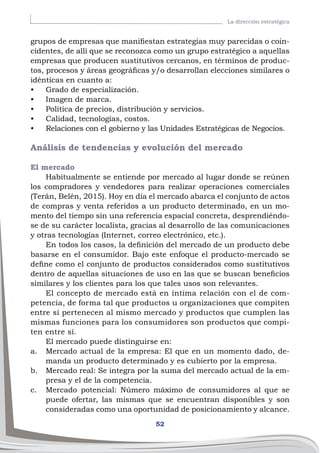 52
La dirección estratégica
grupos de empresas que manifiestan estrategias muy parecidas o coin-
cidentes, de allí que se reconozca como un grupo estratégico a aquellas
empresas que producen sustitutivos cercanos, en términos de produc-
tos, procesos y áreas geográficas y/o desarrollan elecciones similares o
idénticas en cuanto a:
•	 Grado de especialización.
•	 Imagen de marca.
•	 Política de precios, distribución y servicios.
•	 Calidad, tecnologías, costos.
•	 Relaciones con el gobierno y las Unidades Estratégicas de Negocios.
Análisis de tendencias y evolución del mercado
El mercado
Habitualmente se entiende por mercado al lugar donde se reúnen
los compradores y vendedores para realizar operaciones comerciales
(Terán, Belén, 2015). Hoy en día el mercado abarca el conjunto de actos
de compras y venta referidos a un producto determinado, en un mo-
mento del tiempo sin una referencia espacial concreta, desprendiéndo-
se de su carácter localista, gracias al desarrollo de las comunicaciones
y otras tecnologías (Internet, correo electrónico, etc.).
En todos los casos, la definición del mercado de un producto debe
basarse en el consumidor. Bajo este enfoque el producto-mercado se
define como el conjunto de productos considerados como sustitutivos
dentro de aquellas situaciones de uso en las que se buscan beneficios
similares y los clientes para los que tales usos son relevantes.
El concepto de mercado está en íntima relación con el de com-
petencia, de forma tal que productos u organizaciones que compiten
entre sí pertenecen al mismo mercado y productos que cumplen las
mismas funciones para los consumidores son productos que compi-
ten entre sí.
El mercado puede distinguirse en:
a.	 Mercado actual de la empresa: El que en un momento dado, de-
manda un producto determinado y es cubierto por la empresa.
b.	 Mercado real: Se integra por la suma del mercado actual de la em-
presa y el de la competencia.
c.	 Mercado potencial: Número máximo de consumidores al que se
puede ofertar, las mismas que se encuentran disponibles y son
consideradas como una oportunidad de posicionamiento y alcance.
 