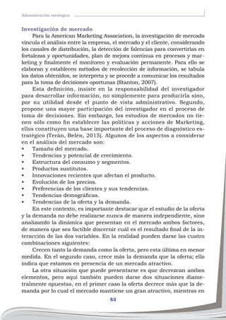 53
Administración esratégica
Investigación de mercado
Para la American Marketing Association, la investigación de mercado
vincula el análisis entre la empresa, el mercado y el cliente, considerando
los canales de distribución, la detección de falencias para convertirlas en
fortalezas y oportunidades, plan de mejora continua en procesos y mar-
keting y finalmente el monitoreo y evaluación permanente. Para ello se
elaboran y establecen métodos de recolección de información, se tabula
los datos obtenidos, se interpreta y se procede a comunicar los resultados
para la toma de decisiones oportunas (Stanton, 2007).
Esta definición, insiste en la responsabilidad del investigador
para desarrollar información, no simplemente para producirla sino,
por su utilidad desde el punto de vista administrativo. Segundo,
propone una mayor participación del investigador en el proceso de
toma de decisiones. Sin embargo, los estudios de mercados no tie-
nen sólo como fin establecer las políticas y acciones de Marketing,
ellos constituyen una base importante del proceso de diagnóstico es-
tratégico (Terán, Belén, 2015). Algunos de los aspectos a considerar
en el análisis del mercado son:
•	 Tamaño del mercado.
•	 Tendencias y potencial de crecimiento.
•	 Estructura del consumo y segmentos.
•	 Productos sustitutos.
•	 Innovaciones recientes que afectan el producto.
•	 Evolución de los precios.
•	 Preferencias de los clientes y sus tendencias.
•	 Tendencias demográficas.
•	 Tendencias de la oferta y la demanda.
En este contexto, es importante destacar que el estudio de la oferta
y la demanda no debe realizarse nunca de manera independiente, sino
analizando la dinámica que presentan en el mercado ambos factores,
de manera que sea factible discernir cuál es el resultado final de la in-
teracción de las dos variables. En la realidad pueden darse las cuatro
combinaciones siguientes:
Crecen tanto la demanda como la oferta, pero esta última en menor
medida. En el segundo caso, crece más la demanda que la oferta; ello
indica que estamos en presencia de un mercado atractivo.
La otra situación que puede presentarse es que decrezcan ambos
elementos, pero aquí también pueden darse dos situaciones diame-
tralmente opuestas, en el primer caso la oferta decrece más que la de-
manda por lo cual el mercado mantiene un gran atractivo, mientras en
 