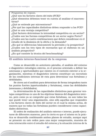 57
Administración esratégica
El análisis interno-funcional de la empresa
Como se desarrolló en anteriores párrafos, el análisis del entorno
o diagnóstico estratégico externo, es el proceso orientado a definir las
amenazas y oportunidades que existen en el contexto exterior a la or-
ganización, mientras el diagnóstico interno constituye un escrutinio
de las condiciones internas de esta para determinar sus fortalezas y
debilidades.
Se cierra así el análisis para determinar de forma integradora tanto
los puntos fuertes (oportunidades y fortalezas), como las debilidades
(amenazas y debilidades).
La determinación de las capacidades distintivas para generar ven-
tajas competitivas es uno de los objetivos básicos del diagnóstico inter-
no, pero como ya se comprobó que estas fortalezas, no son todas las
que puede tener una organización, sino sólo aquellas que responden
a los factores claves de éxito del sector en el cual la misma actúa, de
manera que no todas las fortalezas pueden considerarse como capaci-
dades distintivas.
El orden de realización del análisis externo e interno, puede ejecu-
tarse de diferentes maneras, pero lo cierto es que el mismo en la prác-
tica se desarrolla combinando ambos planos de estudio, aunque aquí
se presente en este orden para una mejor comprensión, muestra de
esta interacción entre el estudio del entorno y la situación interna de la
Preguntas de repaso.
¿Qué son los factores claves del éxito (FCE)?
¿Qué elementos debemos tener en cuenta al analizar el macroen-
torno?
¿Qué se entiende por microentorno?
¿Por qué las capacidades distintivas deben responder a los FCE?
¿Qué es una ventaja competitiva?
¿Qué factores determinan la intensidad competitiva en un sector?
¿Cuáles son las fuerzas competitivas de un sector según Porter?
¿Cuáles son las cuatro combinaciones que deben considerase en el
estudio de la dinámica de la oferta y la demanda?
¿En qué se diferencian básicamente la previsión y la prospectiva?
¿Cuáles son los tres tipos de escenarios que se elaboran en un
análisis prospectivo?
¿En qué consiste la técnica del benchmarking?
 