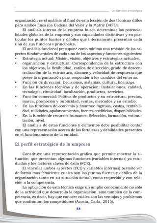 58
La dirección estratégica
organización es el análisis al final de esta lección de dos técnicas útiles
para ambos fines (La Cadena del Valor y la Matriz DAFO).
El análisis interno de la empresa busca determinar las potencia-
lidades globales de la empresa y sus capacidades distintivas y en par-
ticular los puntos fuertes y débiles que internamente presentan cada
una de sus funciones principales.
El análisis funcional presupone como mínimo una revisión de los as-
pectos fundamentales de cada uno de los aspectos y funciones siguientes:
•	 Estrategia actual: Misión, visión, objetivos y estrategias actuales.
•	 organización y estructura: Correspondencia de la estructura con
los objetivos, la flexibilidad, estilos de dirección, grado de descen-
tralización de la estructura, alcance y velocidad de respuesta que
posee la organización para responder a los cambios del entorno.
•	 Función de dirección: Decisiones, sistemas, cultura, liderazgo.
•	 En las funciones técnicas y de operación: Instalaciones, calidad,
tecnología, ritmicidad, localización, productos, servicios.
•	 Función comercial: Política de productos y su estructura, precios,
marca, promoción y publicidad, ventas, mercados y su estudio.
•	 En las funciones de economía y finanzas: Ingresos, costos, rentabili-
dad, utilidades, apalancamientos, fuentes crediticias, disponibilidades
•	 En la función de recursos humanos: Selección, formación, estimu-
lación, nivel.
El análisis de estas funciones y elementos debe posibilitar contar
con una representación acerca de las fortalezas y debilidades presentes
en el funcionamiento de la entidad.
El perfil estratégico de la empresa
Constituye una representación gráfica que permite mostrar la si-
tuación que presentan algunas funciones (variables internas) ya estu-
diadas y los factores claves de éxito (FCE).
El vincular ambos aspectos (FCE y variables internas) permite ver
de forma más fehaciente cuales son los puntos fuertes y débiles de la
organización tanto en su situación actual, como requerida y con rela-
ción a la competencia.
La aplicación de esta técnica exige un amplio conocimiento no sólo
de la actividad que desarrolla la organización, sino también de la com-
petencia, es decir, hay que conocer cuáles son las ventajas y problemas
que confrontan los competidores (Acosta, Carla, 2015).
 
