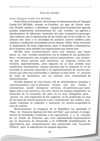67
Administración esratégica
Caso de estudio.
Caso: Equipos Caribe S.A (ECASA)
Pedro Pérez es Presidente del Consejo de Administración de” Equipos
Caribe S:A” (ECASA), situado en Cocotina, un país de Centro Amé-
rica. ECASA produce y distribuye equipos para la producción agrícola
(arados, implementos, herramientas). En una reunión con agentes y
distribuidores de diferentes territorios del país se planteó la preocupa-
ción existente, por la disminución de las ventas que se ha venido en los
últimos tres años y la necesidad de producir nuevos modelos para
satisfacer cambiantes necesidades de los clientes. Pedro Pérez reconoció
la importancia de estas sugerencias, para el desarrollo y subsistencia,
de la empresa, pero también las implicaciones que traería esto.
ECASA tiene reconocimiento entre sus clientes, que hasta
ahora se han sentido satisfechos con la calidad de sus productos.
Pero, recientemente, han surgido nuevos competidores, con produc-
tos que tienen precios más atractivos. La empresa cuenta con
técnicos experimentados, pero algunos no se han sentido muy
satisfechos últimamente, porque piensan que la empresa no le ha
prestado la atención requerida a la experimentación de nuevos pro-
yectos que ellos han presentado y, además es muy lento el proceso
de toma de decisiones, por un sistema muy centralizado de
administración.
ECASA dispone de una buena red de distribuidores (propios y
concesionarios) y con el personal técnico con que cuenta o
subcontrata, puede incorporar servicios de postventa que satis-
fagan más a sus clientes y con esto, elevar su ventaja competitiva. La
situación de la economía del país no es muy halagüeña para	
pensar en una expansión de los negocios, se ha producido un alza
de las tasas de interés bancario y una contratación del crédito, bus-
cando controlar la inflación y mantener en niveles aceptables la
tasa de cambio.
Recientemente, el Congreso de la República ha aprobado el
“Plan de Fomento Agrícola del Este del País”, que incluye el otorga-
miento de facilidades crediticias a los agricultores y a la creación
de un Fondo de Fomento, que será administrado conjuntamente
por la Secretaria de Desarrollo y la CONAGRI (Confederación de
Agricultores) que, conjuntamente, han presentado una “Licitación
Pública” para la adquisición de equipos agrícolas.
 