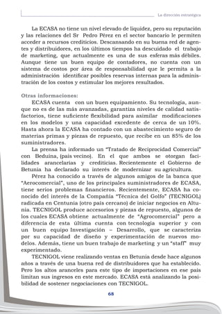 68
La dirección estratégica
La ECASA no tiene un nivel elevado de liquidez, pero su reputación
y las relaciones del Sr Pedro Pérez en el sector bancario le permiten
acceder a recursos crediticios. Descansando en su buena red de agen-
tes y distribuidores, en los últimos tiempos ha descuidado el trabajo
de marketing, que actualmente es una de sus esferas más débiles.
Aunque tiene un buen equipo de contadores, no cuenta con un
sistema de costos por área de responsabilidad que le permita a la
administración identificar posibles reservas internas para la adminis-
tración de los costos y estimular los mejores resultados.
Otras informaciones:
ECASA cuenta con un buen equipamiento. Su tecnología, aun-
que no es de las más avanzadas, garantiza niveles de calidad satis-
factorios, tiene suficiente flexibilidad para asimilar modificaciones
en los modelos y una capacidad excedente de cerca de un 10%.
Hasta ahora la ECASA ha contado con un abastecimiento seguro de
materias primas y piezas de repuesto, que recibe en un 85% de los
suministradores.
La prensa ha informado un “Tratado de Reciprocidad Comercial”
con Beduina, (país vecino). En el que ambos se otorgan faci-
lidades arancelarias y crediticias. Recientemente el Gobierno de
Betunia ha declarado su interés de modernizar su agricultura.
Pérez ha conocido a través de algunos amigos de la banca que
“Aerocomercial”, uno de los principales suministradores de ECASA,
tiene serios problemas financieros. Recientemente, ECASA ha co-
nocido del interés de la Compañía “Técnica del Golfo” (TECNIGOL)
radicada en Centunia (otro país cercano) de iniciar negocios en Altu-
nia. TECNIGOL produce accesorios y piezas de repuesto, algunos de
los cuales ECASA obtiene actualmente de “Agrocomercial” pero a
diferencia de esta última cuenta con tecnología superior y con
un buen equipo Investigación – Desarrollo, que se caracteriza
por su capacidad de diseño y experimentación de nuevos mo-
delos. Además, tiene un buen trabajo de marketing y un “staff” muy
experimentado.
TECNIGOL viene realizando ventas en Betunia desde hace algunos
años a través de una buena red de distribuidores que ha establecido.
Pero los altos aranceles para este tipo de importaciones en ese país
limitan sus ingresos en este mercado. ECASA está analizando la posi-
bilidad de sostener negociaciones con TECNIGOL.
 