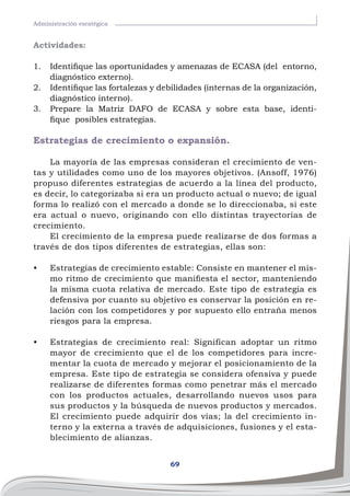 69
Administración esratégica
Actividades:
1.	 Identifique las oportunidades y amenazas de ECASA (del entorno,
diagnóstico externo).
2.	 Identifique las fortalezas y debilidades (internas de la organización,
diagnóstico interno).
3.	 Prepare la Matriz DAFO de ECASA y sobre esta base, identi-
fique posibles estrategias.
Estrategias de crecimiento o expansión.
La mayoría de las empresas consideran el crecimiento de ven-
tas y utilidades como uno de los mayores objetivos. (Ansoff, 1976)
propuso diferentes estrategias de acuerdo a la línea del producto,
es decir, lo categorizaba si era un producto actual o nuevo; de igual
forma lo realizó con el mercado a donde se lo direccionaba, si este
era actual o nuevo, originando con ello distintas trayectorias de
crecimiento.
El crecimiento de la empresa puede realizarse de dos formas a
través de dos tipos diferentes de estrategias, ellas son:
•	 Estrategias de crecimiento estable: Consiste en mantener el mis-
mo ritmo de crecimiento que manifiesta el sector, manteniendo
la misma cuota relativa de mercado. Este tipo de estrategia es
defensiva por cuanto su objetivo es conservar la posición en re-
lación con los competidores y por supuesto ello entraña menos
riesgos para la empresa.
•	 Estrategias de crecimiento real: Significan adoptar un ritmo
mayor de crecimiento que el de los competidores para incre-
mentar la cuota de mercado y mejorar el posicionamiento de la
empresa. Este tipo de estrategia se considera ofensiva y puede
realizarse de diferentes formas como penetrar más el mercado
con los productos actuales, desarrollando nuevos usos para
sus productos y la búsqueda de nuevos productos y mercados.
El crecimiento puede adquirir dos vías; la del crecimiento in-
terno y la externa a través de adquisiciones, fusiones y el esta-
blecimiento de alianzas.
 