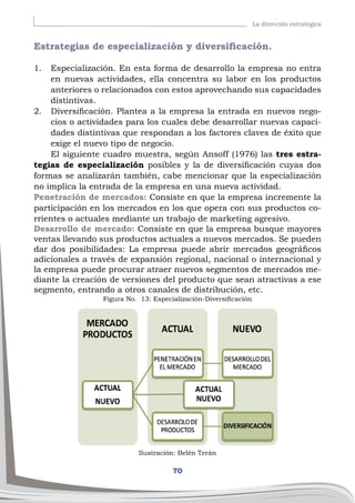 70
La dirección estratégica
Estrategias de especialización y diversificación.
1.	 Especialización. En esta forma de desarrollo la empresa no entra
en nuevas actividades, ella concentra su labor en los productos
anteriores o relacionados con estos aprovechando sus capacidades
distintivas.
2.	 Diversificación. Plantea a la empresa la entrada en nuevos nego-
cios o actividades para los cuales debe desarrollar nuevas capaci-
dades distintivas que respondan a los factores claves de éxito que
exige el nuevo tipo de negocio.
El siguiente cuadro muestra, según Ansoff (1976) las tres estra-
tegias de especialización posibles y la de diversificación cuyas dos
formas se analizarán también, cabe mencionar que la especialización
no implica la entrada de la empresa en una nueva actividad.
Penetración de mercados: Consiste en que la empresa incremente la
participación en los mercados en los que opera con sus productos co-
rrientes o actuales mediante un trabajo de marketing agresivo.
Desarrollo de mercado: Consiste en que la empresa busque mayores
ventas llevando sus productos actuales a nuevos mercados. Se pueden
dar dos posibilidades: La empresa puede abrir mercados geográficos
adicionales a través de expansión regional, nacional o internacional y
la empresa puede procurar atraer nuevos segmentos de mercados me-
diante la creación de versiones del producto que sean atractivas a ese
segmento, entrando a otros canales de distribución, etc.
Ilustración: Belén Terán
Figura No. 13: Especialización-Diversificación
 