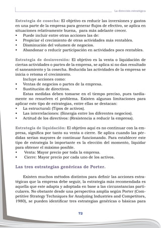 72
La dirección estratégica
Estrategia de cosecha: El objetivo es reducir las inversiones y gastos
en una parte de la empresa para generar flujos de efectivo, se aplica en
situaciones relativamente buena, para más adelante crecer.
•	 Puede incluir entre otras acciones las de:
•	 Propiciar el crecimiento de otras actividades más rentables.
•	 Disminución del volumen de negocios.
•	 Abandonar o reducir participación en actividades poco rentables.
Estrategia de desinversión: El objetivo es la venta o liquidación de
ciertas actividades o partes de la empresa, se aplica si no dan resultado
el saneamiento y la cosecha. Reducida las actividades de la empresa se
inicia o retoma el crecimiento.
Incluye acciones como:
•	 Ventas de negocios o partes de la empresa.
•	 Sustitución de directivos.
Estas medidas deben tomarse en el tiempo preciso, pues tardía-
mente no resuelven el problema. Existen algunas limitaciones para
aplicar este tipo de estrategias, entre ellas se destacan:
•	 La estructural: (Tipos de activos).
•	 Las interrelaciones: (Sinergia entre los diferentes negocios).
•	 Actitud de los directivos: (Resistencia a reducir la empresa).
Estrategia de liquidación: El objetivo aquí es no continuar con la em-
presa, significa por tanto su venta o cierre. Se aplica cuando las pér-
didas serían mayores de continuar funcionando. Para establecer este
tipo de estrategia lo importante es la elección del momento, liquidar
para obtener el máximo posible.
•	 Venta: Mayor precio por toda la empresa.
•	 Cierre: Mayor precio por cada uno de los activos.
Las tres estrategias genéricas de Porter.
Existen muchos métodos distintos para definir las acciones estra-
tégicas que la empresa debe seguir, la estrategia más recomendada es
aquella que este adapta y adoptada en base a las circunstancias parti-
culares. No obstante desde una perspectiva amplia según Porter (Com-
petitive Strategy Techniques for Analyzing Industries and Competitors,
1980), se pueden identificar tres estrategias genéricas o básicas para
 