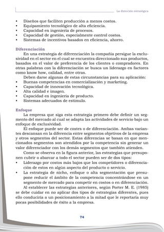 74
La dirección estratégica
•	 Diseños que faciliten producción a menos costos.
•	 Equipamiento tecnológico de alta eficiencia.
•	 Capacidad en ingeniería de procesos.
•	 Capacidad de gestión, especialmente control costos.
•	 Sistemas de incentivos basados en eficiencia, ahorro.
Diferenciación
En una estrategia de diferenciación la compañía persigue la exclu-
sividad en el sector en el cual se encuentra direccionado sus productos,
basados en el valor de preferencia de los clientes o compradores. En
otras palabras con la diferenciación se busca un liderazgo en factores
como know how, calidad, entre otras.
Deben darse algunas de estas circunstancias para su aplicación:
•	 Buenas competencias en comercialización y marketing.
•	 Capacidad de innovación tecnológica.
•	 Alta calidad e imagen.
•	 Capacidad en ingeniería de producto.
•	 Sistemas adecuados de estímulo.
Enfoque
La empresa que siga esta estrategia primero debe definir un seg-
mento del mercado al cual se adapta las actividades de servicio bajo un
enfoque de exclusividad.
El enfoque puede ser de costes o de diferenciación. Ambas varian-
tes descansan en la diferencia entre segmentos objetivos de la empresa
y otros segmentos del sector. Estas diferencias se basan en que men-
cionados segmentos son atendidos por la competencia sin generar un
valor diferenciador con los demás segmentos que también atienden.
Como se observa en la figura anterior, las estrategias que presupo-
nen cubrir o abarcar a todo el sector pueden ser de dos tipos:
•	 Liderazgo por costos más bajos que los competidores o diferencia-
ción de estos en algún aspecto del producto o servicio.
•	 La estrategia de nicho, enfoque o alta segmentación que presu-
pone reducir el ámbito de la competencia concentrándose en un
segmento de mercado para competir en costos o en diferenciación.
Al establecer las estrategias anteriores, según Porter M. E. (1985)
se debe cuidar en no aplicar dos tipos de estrategias diferentes, pues
ello conduciría a un posicionamiento a la mitad que le reportaría muy
pocas posibilidades de éxito a la empresa.
 
