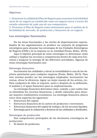 77
Administración esratégica
Objetivos:
1. Demostrar la utilidad del Plan de Negocio para constatar la factibilidad
tanto de un negocio ya establecido como un negocio nuevo a través del
estudio coherente de cada uno de sus componentes.
2. Presentar el Plan de Negocio como instrumento para el análisis de la
factibilidad de mercado, de producción y financiera de un negocio.
Las estrategias funcionales
En las áreas funcionales y los niveles de departamentos especia-
lizados de las organizaciones se produce un conjunto de programas
estratégicos para alcanzar las estrategias de las Unidades Estratégicas
de Negocio (UEN) y de la empresa en su totalidad (Terán, Belén, 2015).
Aquí el objetivo principal de estas estrategias es determinar cómo
utilizar y emplear los recursos y competencias dentro de cada área fun-
cional y asegurar la sinergia de las diferentes actividades. Algunas de
estas estrategias funcionales son:
Estrategia financiera
Incrementar las utilidades y elevar la rentabilidad es una de los ob-
jetivos prioritarios para cualquier empresa (Terán, Belén, 2015). Para
esto muchas pueden ser las estrategias empleadas: Incrementar las
ventas, elevar la eficiencia, lograr un mejor manejo de los activos, etc.
Para cualquiera de ellas se requiere, antes y después de su definición,
el análisis y el apoyo financiero para su implementación.
La estrategia financiera determina cómo, cuándo, y por cuáles vías
se obtendrán los recursos financieros, y donde colocarlos para alcan-
zar mayores rendimientos económicos. La estrategia financiera abarca
entre otros aspectos los siguientes:
•	 Estructura del capital.
•	 Estructura financiera de la cartera de productos e inversiones.
•	 Estructura financiera del capital de trabajo y de los recursos líquidos.
•	 Estrategia para la utilización y destinos de las utilidades y dividendos.
Estrategias de producción
Son componentes principales de las decisiones estratégicas de
producción:
•	 El diseño de productos.
 