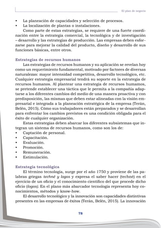 78
El plan de negocio
•	 La planeación de capacidades y selección de procesos.
•	 La localización de plantas o instalaciones.
Como parte de estas estrategias, se requiere de una fuerte coordi-
nación entre la estrategia comercial, la tecnológica y de investigación
– desarrollo y las estrategias de producción. Las empresas deben esfor-
zarse para mejorar la calidad del producto, diseño y desarrollo de sus
funciones básicas, entre otros.
Estrategias de recursos humanos
Las estrategias de recursos humanos y su aplicación se revelan hoy
como un requerimiento fundamental, motivado por factores de diversas
naturalezas: mayor intensidad competitiva, desarrollo tecnológico, etc.
Cualquier estrategia empresarial tendrá su soporte en la estrategia de
recursos humanos. Al plantear una estrategia de recursos humamos,
se pretende establecer una táctica que le permita a la compañía adap-
tarse a los diferentes cambios del medio de una manera proactiva y con
predisposición, las mismas que deben estar alineadas con la visión em-
presarial e integrada a la planeación estratégica de la empresa (Terán,
Belén, 2015). Cómo sus trabajadores están preparados y se desarrollan
para enfrentar los cambios previstos es una condición obligada para el
éxito de cualquier organización.
Estas estrategias deben abarcar los diferentes subsistemas que in-
tegran un sistema de recursos humanos, como son los de:
•	 Captación de personal.
•	 Capacitación.
•	 Evaluación.
•	 Promoción.
•	 Remuneración.
•	 Estimulación.
Estrategia tecnológica
El término tecnología, surge por el año 1750 y proviene de las pa-
labras griegas techné y logos y expresa el saber hacer (techné) en el
ejercicio de un oficio y el conocimiento científico del que procede dicho
oficio (logos). En el plano más abarcador tecnología representa hoy co-
nocimientos, métodos y know-how.
El desarrollo tecnológico y la innovación son capacidades distintivas
presentes en las empresas de éxitos (Terán, Belén, 2015). La innovación
 