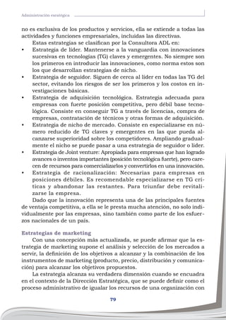 79
Administración esratégica
no es exclusiva de los productos y servicios, ella se extiende a todas las
actividades y funciones empresariales, incluidas las directivas.
Estas estrategias se clasifican por la Consultora ADL en:
•	 Estrategia de líder. Mantenerse a la vanguardia con innovaciones
sucesivas en tecnologías (TG) claves y emergentes. No siempre son
los primeros en introducir las innovaciones, como norma estos son
los que desarrollan estrategias de nicho.
•	 Estrategia de seguidor. Siguen de cerca al líder en todas las TG del
sector, evitando los riesgos de ser los primeros y los costos en in-
vestigaciones básicas.
•	 Estrategia de adquisición tecnológica. Estrategia adecuada para
empresas con fuerte posición competitiva, pero débil base tecno-
lógica. Consiste en conseguir TG a través de licencias, compra de
empresas, contratación de técnicos y otras formas de adquisición.
•	 Estrategia de nicho de mercado. Consiste en especializarse en nú-
mero reducido de TG claves y emergentes en las que pueda al-
canzarse superioridad sobre los competidores. Ampliando gradual-
mente el nicho se puede pasar a una estrategia de seguidor o líder.
•	 Estrategia de Joint venture: Apropiada para empresas que han logrado
avances o inventos importantes (posición tecnológica fuerte), pero care-
cen de recursos para comercializarlos y convertirlos en una innovación.
•	 Estrategia de racionalización: Necesarias para empresas en
posiciones débiles. Es recomendable especializarse en TG crí-
ticas y abandonar las restantes. Para triunfar debe revitali-
zarse la empresa.
Dado que la innovación representa una de las principales fuentes
de ventaja competitiva, a ella se le presta mucha atención, no solo indi-
vidualmente por las empresas, sino también como parte de los esfuer-
zos nacionales de un país.
Estrategias de marketing
Con una concepción más actualizada, se puede afirmar que la es-
trategia de marketing supone el análisis y selección de los mercados a
servir, la definición de los objetivos a alcanzar y la combinación de los
instrumentos de marketing (producto, precio, distribución y comunica-
ción) para alcanzar los objetivos propuestos.
La estrategia alcanza su verdadera dimensión cuando se encuadra
en el contexto de la Dirección Estratégica, que se puede definir como el
proceso administrativo de igualar los recursos de una organización con
 