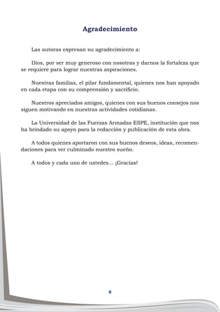 8
Agradecimiento
Las autoras expresan su agradecimiento a:
Dios, por ser muy generoso con nosotras y darnos la fortaleza que
se requiere para lograr nuestras aspiraciones.
Nuestras familias, el pilar fundamental, quienes nos han apoyado
en cada etapa con su comprensión y sacrificio.
Nuestros apreciados amigos, quienes con sus buenos consejos nos
siguen motivando en nuestras actividades cotidianas.
La Universidad de las Fuerzas Armadas ESPE, institución que nos
ha brindado su apoyo para la redacción y publicación de esta obra.
A todos quienes aportaron con sus buenos deseos, ideas, recomen-
daciones para ver culminado nuestro sueño.
A todos y cada uno de ustedes… ¡Gracias!
 