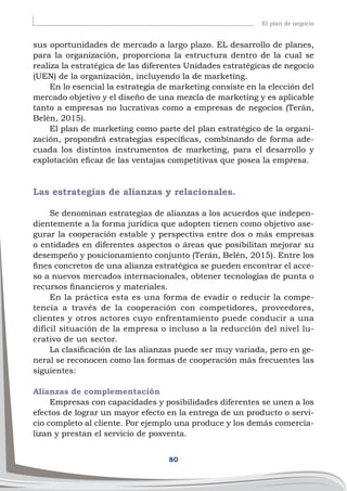 80
El plan de negocio
sus oportunidades de mercado a largo plazo. EL desarrollo de planes,
para la organización, proporciona la estructura dentro de la cual se
realiza la estratégica de las diferentes Unidades estratégicas de negocio
(UEN) de la organización, incluyendo la de marketing.
En lo esencial la estrategia de marketing consiste en la elección del
mercado objetivo y el diseño de una mezcla de marketing y es aplicable
tanto a empresas no lucrativas como a empresas de negocios (Terán,
Belén, 2015).
El plan de marketing como parte del plan estratégico de la organi-
zación, propondrá estrategias específicas, combinando de forma ade-
cuada los distintos instrumentos de marketing, para el desarrollo y
explotación eficaz de las ventajas competitivas que posea la empresa.
Las estrategias de alianzas y relacionales.
Se denominan estrategias de alianzas a los acuerdos que indepen-
dientemente a la forma jurídica que adopten tienen como objetivo ase-
gurar la cooperación estable y perspectiva entre dos o más empresas
o entidades en diferentes aspectos o áreas que posibilitan mejorar su
desempeño y posicionamiento conjunto (Terán, Belén, 2015). Entre los
fines concretos de una alianza estratégica se pueden encontrar el acce-
so a nuevos mercados internacionales, obtener tecnologías de punta o
recursos financieros y materiales.
En la práctica esta es una forma de evadir o reducir la compe-
tencia a través de la cooperación con competidores, proveedores,
clientes y otros actores cuyo enfrentamiento puede conducir a una
difícil situación de la empresa o incluso a la reducción del nivel lu-
crativo de un sector.
La clasificación de las alianzas puede ser muy variada, pero en ge-
neral se reconocen como las formas de cooperación más frecuentes las
siguientes:
Alianzas de complementación
Empresas con capacidades y posibilidades diferentes se unen a los
efectos de lograr un mayor efecto en la entrega de un producto o servi-
cio completo al cliente. Por ejemplo una produce y los demás comercia-
lizan y prestan el servicio de posventa.
 